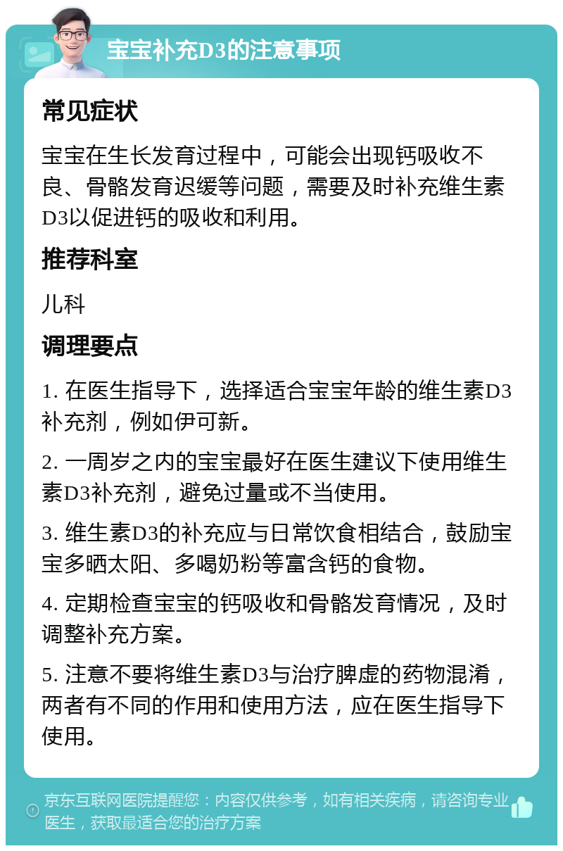 宝宝补充D3的注意事项 常见症状 宝宝在生长发育过程中，可能会出现钙吸收不良、骨骼发育迟缓等问题，需要及时补充维生素D3以促进钙的吸收和利用。 推荐科室 儿科 调理要点 1. 在医生指导下，选择适合宝宝年龄的维生素D3补充剂，例如伊可新。 2. 一周岁之内的宝宝最好在医生建议下使用维生素D3补充剂，避免过量或不当使用。 3. 维生素D3的补充应与日常饮食相结合，鼓励宝宝多晒太阳、多喝奶粉等富含钙的食物。 4. 定期检查宝宝的钙吸收和骨骼发育情况，及时调整补充方案。 5. 注意不要将维生素D3与治疗脾虚的药物混淆，两者有不同的作用和使用方法，应在医生指导下使用。