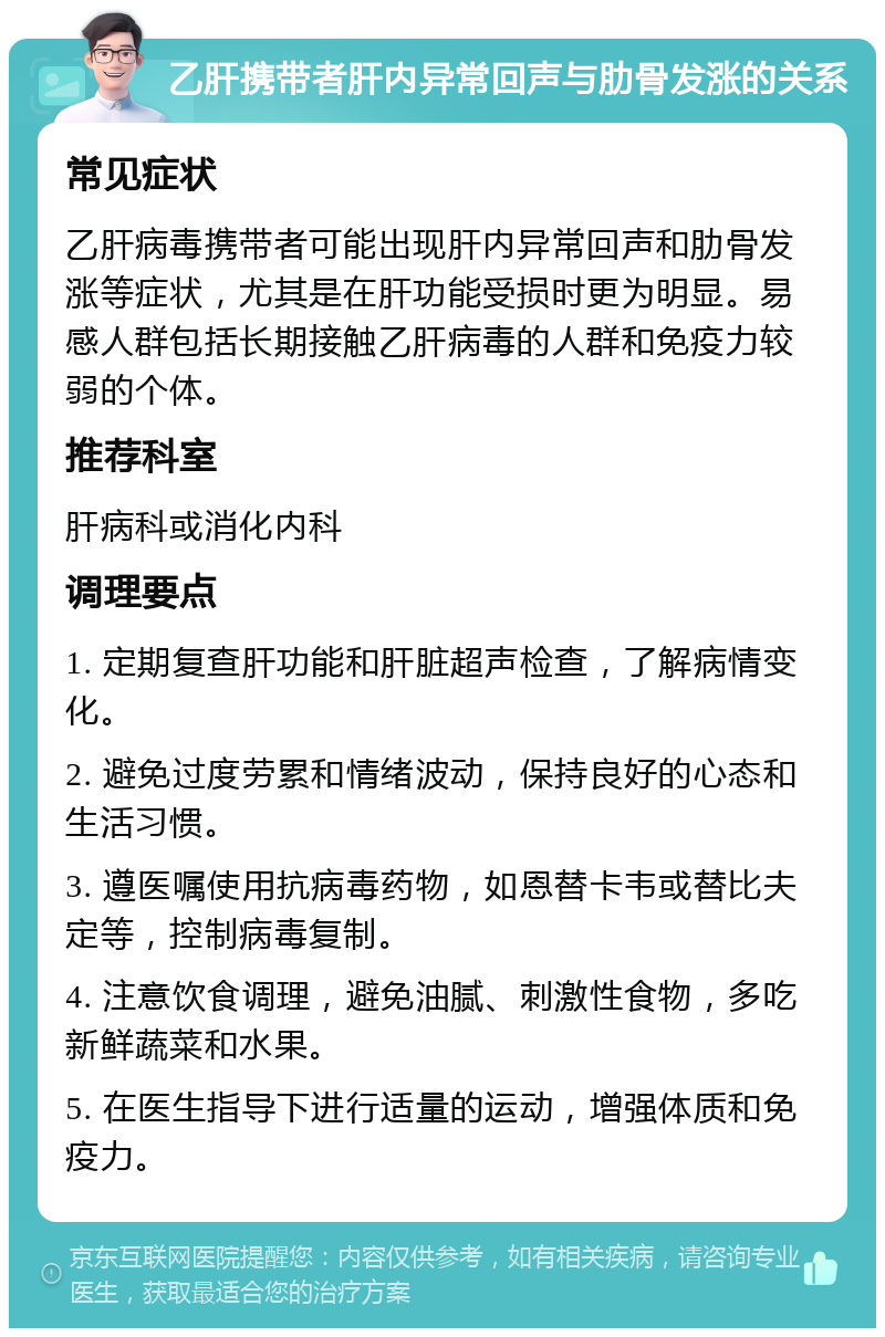 乙肝携带者肝内异常回声与肋骨发涨的关系 常见症状 乙肝病毒携带者可能出现肝内异常回声和肋骨发涨等症状，尤其是在肝功能受损时更为明显。易感人群包括长期接触乙肝病毒的人群和免疫力较弱的个体。 推荐科室 肝病科或消化内科 调理要点 1. 定期复查肝功能和肝脏超声检查，了解病情变化。 2. 避免过度劳累和情绪波动，保持良好的心态和生活习惯。 3. 遵医嘱使用抗病毒药物，如恩替卡韦或替比夫定等，控制病毒复制。 4. 注意饮食调理，避免油腻、刺激性食物，多吃新鲜蔬菜和水果。 5. 在医生指导下进行适量的运动，增强体质和免疫力。