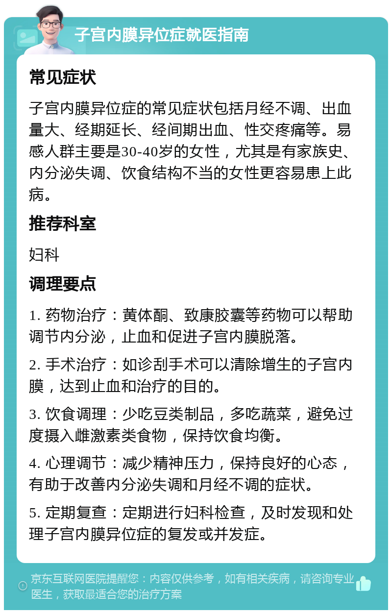 子宫内膜异位症就医指南 常见症状 子宫内膜异位症的常见症状包括月经不调、出血量大、经期延长、经间期出血、性交疼痛等。易感人群主要是30-40岁的女性，尤其是有家族史、内分泌失调、饮食结构不当的女性更容易患上此病。 推荐科室 妇科 调理要点 1. 药物治疗：黄体酮、致康胶囊等药物可以帮助调节内分泌，止血和促进子宫内膜脱落。 2. 手术治疗：如诊刮手术可以清除增生的子宫内膜，达到止血和治疗的目的。 3. 饮食调理：少吃豆类制品，多吃蔬菜，避免过度摄入雌激素类食物，保持饮食均衡。 4. 心理调节：减少精神压力，保持良好的心态，有助于改善内分泌失调和月经不调的症状。 5. 定期复查：定期进行妇科检查，及时发现和处理子宫内膜异位症的复发或并发症。