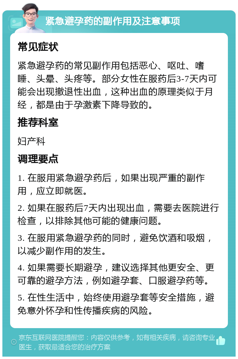 紧急避孕药的副作用及注意事项 常见症状 紧急避孕药的常见副作用包括恶心、呕吐、嗜睡、头晕、头疼等。部分女性在服药后3-7天内可能会出现撤退性出血，这种出血的原理类似于月经，都是由于孕激素下降导致的。 推荐科室 妇产科 调理要点 1. 在服用紧急避孕药后，如果出现严重的副作用，应立即就医。 2. 如果在服药后7天内出现出血，需要去医院进行检查，以排除其他可能的健康问题。 3. 在服用紧急避孕药的同时，避免饮酒和吸烟，以减少副作用的发生。 4. 如果需要长期避孕，建议选择其他更安全、更可靠的避孕方法，例如避孕套、口服避孕药等。 5. 在性生活中，始终使用避孕套等安全措施，避免意外怀孕和性传播疾病的风险。