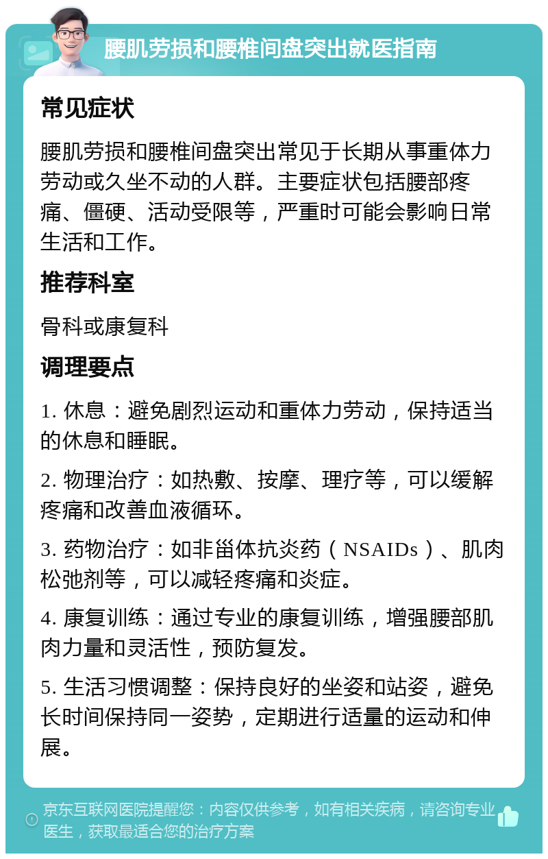 腰肌劳损和腰椎间盘突出就医指南 常见症状 腰肌劳损和腰椎间盘突出常见于长期从事重体力劳动或久坐不动的人群。主要症状包括腰部疼痛、僵硬、活动受限等，严重时可能会影响日常生活和工作。 推荐科室 骨科或康复科 调理要点 1. 休息：避免剧烈运动和重体力劳动，保持适当的休息和睡眠。 2. 物理治疗：如热敷、按摩、理疗等，可以缓解疼痛和改善血液循环。 3. 药物治疗：如非甾体抗炎药（NSAIDs）、肌肉松弛剂等，可以减轻疼痛和炎症。 4. 康复训练：通过专业的康复训练，增强腰部肌肉力量和灵活性，预防复发。 5. 生活习惯调整：保持良好的坐姿和站姿，避免长时间保持同一姿势，定期进行适量的运动和伸展。