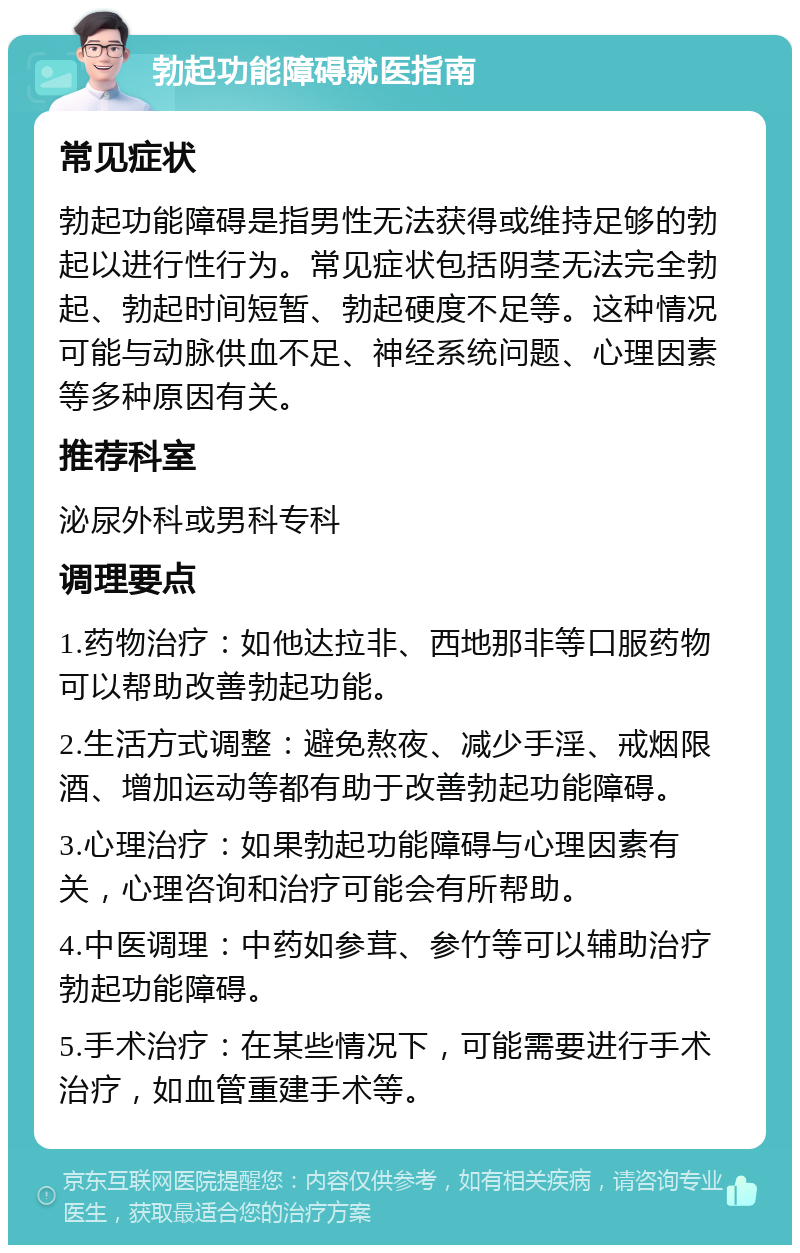 勃起功能障碍就医指南 常见症状 勃起功能障碍是指男性无法获得或维持足够的勃起以进行性行为。常见症状包括阴茎无法完全勃起、勃起时间短暂、勃起硬度不足等。这种情况可能与动脉供血不足、神经系统问题、心理因素等多种原因有关。 推荐科室 泌尿外科或男科专科 调理要点 1.药物治疗：如他达拉非、西地那非等口服药物可以帮助改善勃起功能。 2.生活方式调整：避免熬夜、减少手淫、戒烟限酒、增加运动等都有助于改善勃起功能障碍。 3.心理治疗：如果勃起功能障碍与心理因素有关，心理咨询和治疗可能会有所帮助。 4.中医调理：中药如参茸、参竹等可以辅助治疗勃起功能障碍。 5.手术治疗：在某些情况下，可能需要进行手术治疗，如血管重建手术等。