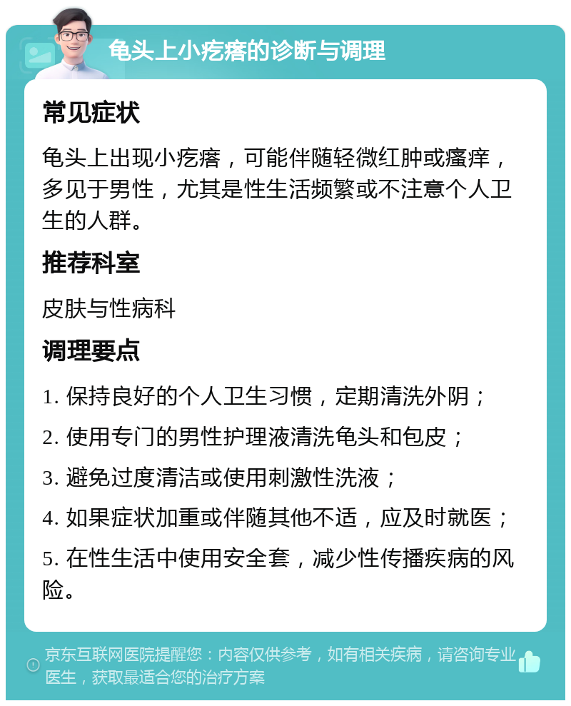 龟头上小疙瘩的诊断与调理 常见症状 龟头上出现小疙瘩，可能伴随轻微红肿或瘙痒，多见于男性，尤其是性生活频繁或不注意个人卫生的人群。 推荐科室 皮肤与性病科 调理要点 1. 保持良好的个人卫生习惯，定期清洗外阴； 2. 使用专门的男性护理液清洗龟头和包皮； 3. 避免过度清洁或使用刺激性洗液； 4. 如果症状加重或伴随其他不适，应及时就医； 5. 在性生活中使用安全套，减少性传播疾病的风险。