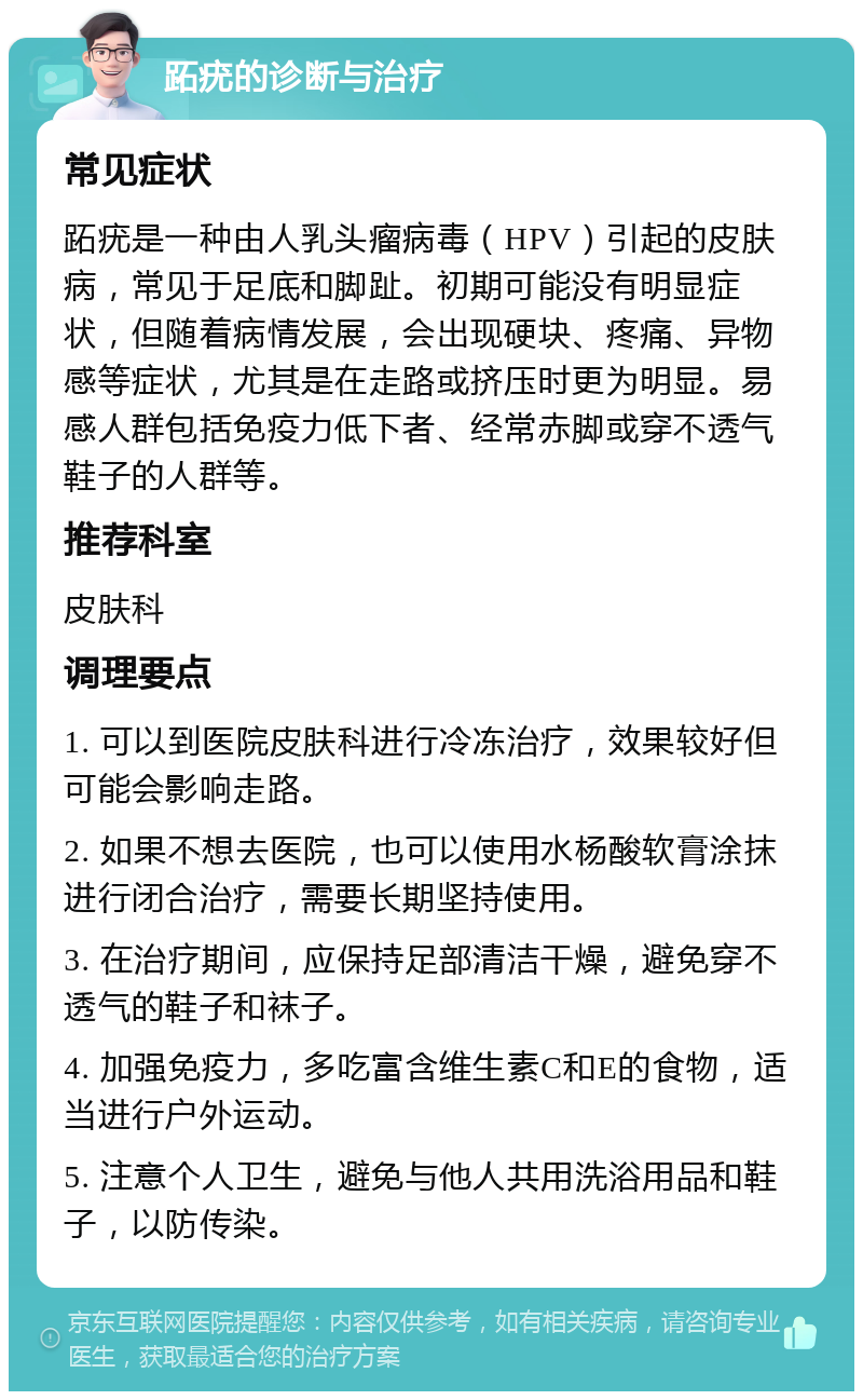 跖疣的诊断与治疗 常见症状 跖疣是一种由人乳头瘤病毒（HPV）引起的皮肤病，常见于足底和脚趾。初期可能没有明显症状，但随着病情发展，会出现硬块、疼痛、异物感等症状，尤其是在走路或挤压时更为明显。易感人群包括免疫力低下者、经常赤脚或穿不透气鞋子的人群等。 推荐科室 皮肤科 调理要点 1. 可以到医院皮肤科进行冷冻治疗，效果较好但可能会影响走路。 2. 如果不想去医院，也可以使用水杨酸软膏涂抹进行闭合治疗，需要长期坚持使用。 3. 在治疗期间，应保持足部清洁干燥，避免穿不透气的鞋子和袜子。 4. 加强免疫力，多吃富含维生素C和E的食物，适当进行户外运动。 5. 注意个人卫生，避免与他人共用洗浴用品和鞋子，以防传染。