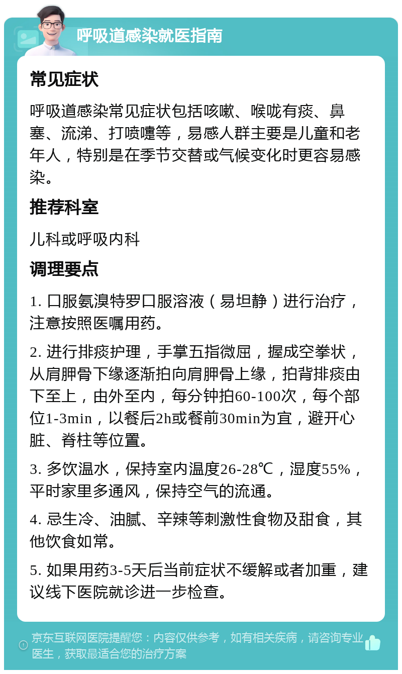 呼吸道感染就医指南 常见症状 呼吸道感染常见症状包括咳嗽、喉咙有痰、鼻塞、流涕、打喷嚏等，易感人群主要是儿童和老年人，特别是在季节交替或气候变化时更容易感染。 推荐科室 儿科或呼吸内科 调理要点 1. 口服氨溴特罗口服溶液（易坦静）进行治疗，注意按照医嘱用药。 2. 进行排痰护理，手掌五指微屈，握成空拳状，从肩胛骨下缘逐渐拍向肩胛骨上缘，拍背排痰由下至上，由外至内，每分钟拍60-100次，每个部位1-3min，以餐后2h或餐前30min为宜，避开心脏、脊柱等位置。 3. 多饮温水，保持室内温度26-28℃，湿度55%，平时家里多通风，保持空气的流通。 4. 忌生冷、油腻、辛辣等刺激性食物及甜食，其他饮食如常。 5. 如果用药3-5天后当前症状不缓解或者加重，建议线下医院就诊进一步检查。