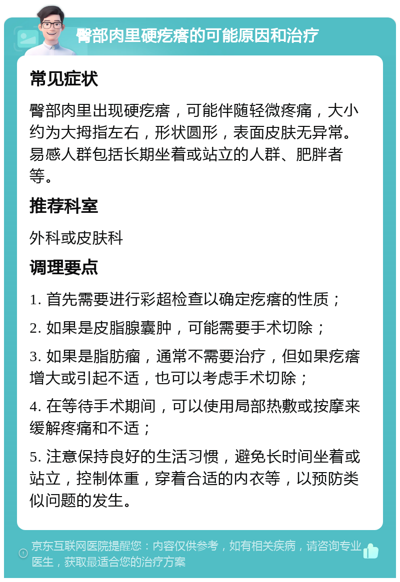 臀部肉里硬疙瘩的可能原因和治疗 常见症状 臀部肉里出现硬疙瘩，可能伴随轻微疼痛，大小约为大拇指左右，形状圆形，表面皮肤无异常。易感人群包括长期坐着或站立的人群、肥胖者等。 推荐科室 外科或皮肤科 调理要点 1. 首先需要进行彩超检查以确定疙瘩的性质； 2. 如果是皮脂腺囊肿，可能需要手术切除； 3. 如果是脂肪瘤，通常不需要治疗，但如果疙瘩增大或引起不适，也可以考虑手术切除； 4. 在等待手术期间，可以使用局部热敷或按摩来缓解疼痛和不适； 5. 注意保持良好的生活习惯，避免长时间坐着或站立，控制体重，穿着合适的内衣等，以预防类似问题的发生。