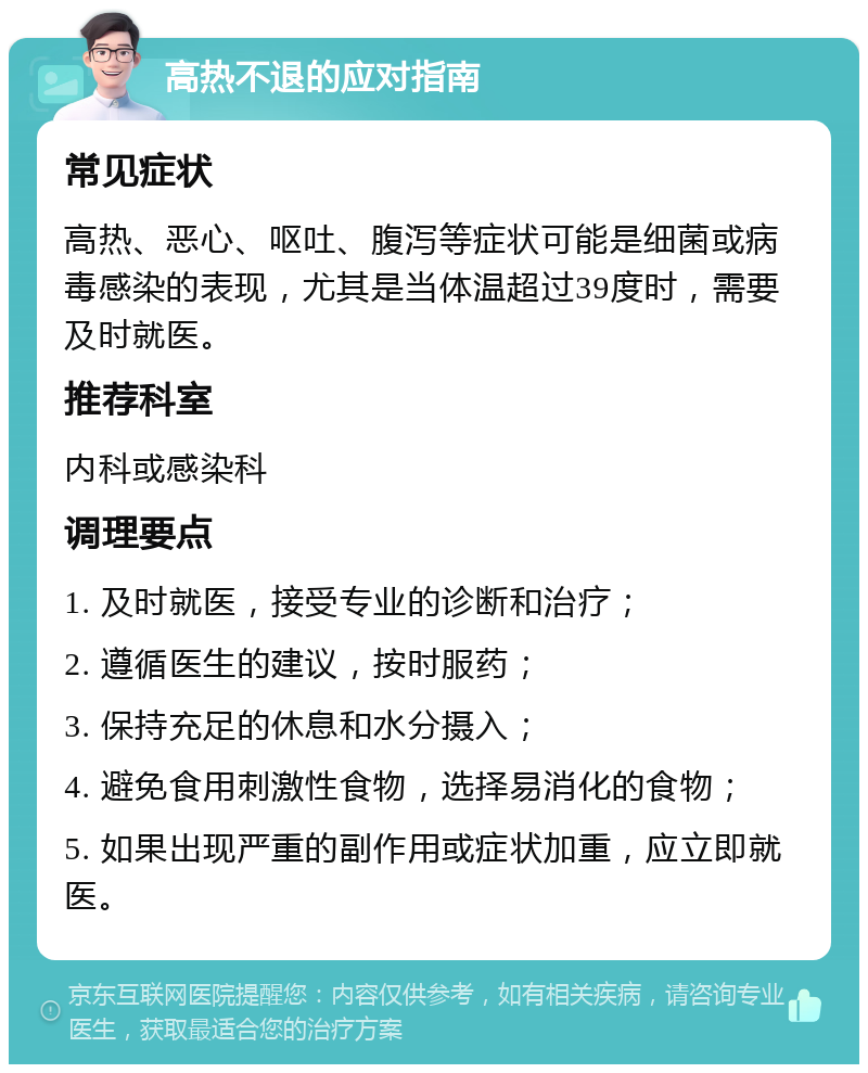 高热不退的应对指南 常见症状 高热、恶心、呕吐、腹泻等症状可能是细菌或病毒感染的表现，尤其是当体温超过39度时，需要及时就医。 推荐科室 内科或感染科 调理要点 1. 及时就医，接受专业的诊断和治疗； 2. 遵循医生的建议，按时服药； 3. 保持充足的休息和水分摄入； 4. 避免食用刺激性食物，选择易消化的食物； 5. 如果出现严重的副作用或症状加重，应立即就医。