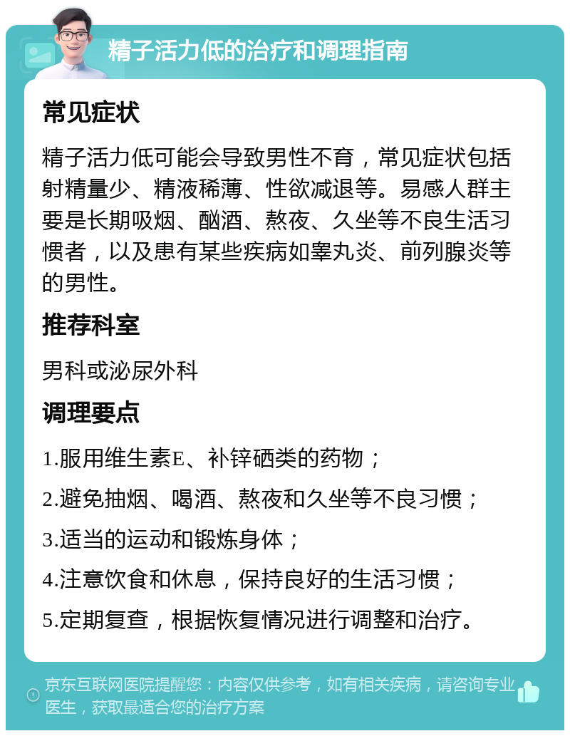 精子活力低的治疗和调理指南 常见症状 精子活力低可能会导致男性不育，常见症状包括射精量少、精液稀薄、性欲减退等。易感人群主要是长期吸烟、酗酒、熬夜、久坐等不良生活习惯者，以及患有某些疾病如睾丸炎、前列腺炎等的男性。 推荐科室 男科或泌尿外科 调理要点 1.服用维生素E、补锌硒类的药物； 2.避免抽烟、喝酒、熬夜和久坐等不良习惯； 3.适当的运动和锻炼身体； 4.注意饮食和休息，保持良好的生活习惯； 5.定期复查，根据恢复情况进行调整和治疗。