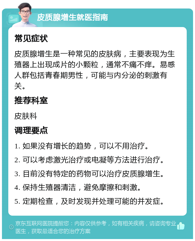 皮质腺增生就医指南 常见症状 皮质腺增生是一种常见的皮肤病，主要表现为生殖器上出现成片的小颗粒，通常不痛不痒。易感人群包括青春期男性，可能与内分泌的刺激有关。 推荐科室 皮肤科 调理要点 1. 如果没有增长的趋势，可以不用治疗。 2. 可以考虑激光治疗或电凝等方法进行治疗。 3. 目前没有特定的药物可以治疗皮质腺增生。 4. 保持生殖器清洁，避免摩擦和刺激。 5. 定期检查，及时发现并处理可能的并发症。