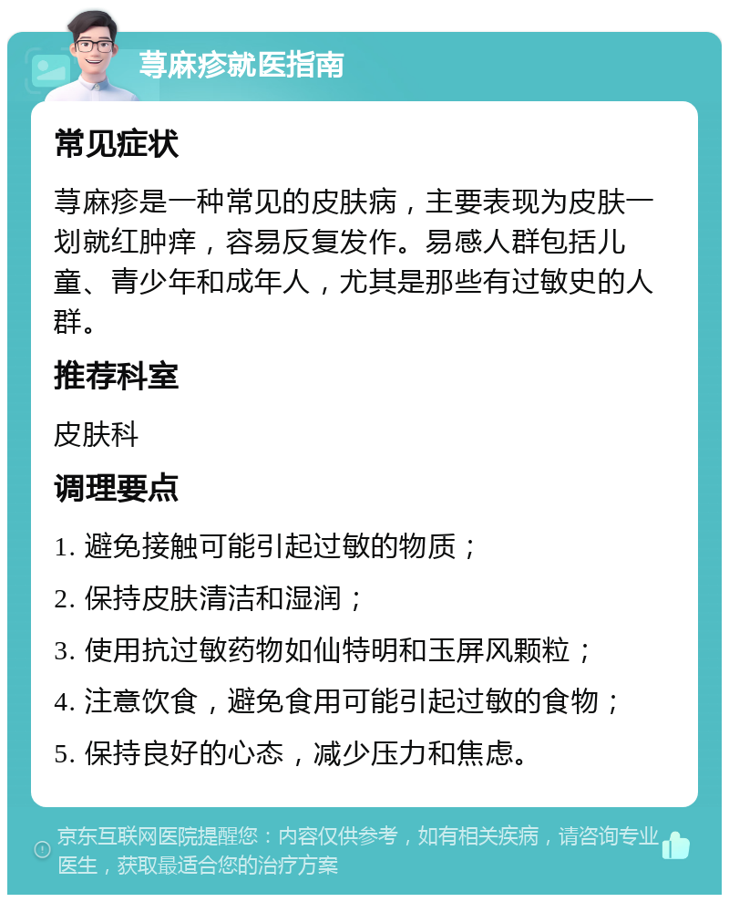 荨麻疹就医指南 常见症状 荨麻疹是一种常见的皮肤病，主要表现为皮肤一划就红肿痒，容易反复发作。易感人群包括儿童、青少年和成年人，尤其是那些有过敏史的人群。 推荐科室 皮肤科 调理要点 1. 避免接触可能引起过敏的物质； 2. 保持皮肤清洁和湿润； 3. 使用抗过敏药物如仙特明和玉屏风颗粒； 4. 注意饮食，避免食用可能引起过敏的食物； 5. 保持良好的心态，减少压力和焦虑。