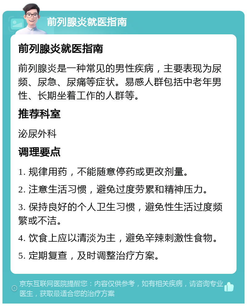 前列腺炎就医指南 前列腺炎就医指南 前列腺炎是一种常见的男性疾病，主要表现为尿频、尿急、尿痛等症状。易感人群包括中老年男性、长期坐着工作的人群等。 推荐科室 泌尿外科 调理要点 1. 规律用药，不能随意停药或更改剂量。 2. 注意生活习惯，避免过度劳累和精神压力。 3. 保持良好的个人卫生习惯，避免性生活过度频繁或不洁。 4. 饮食上应以清淡为主，避免辛辣刺激性食物。 5. 定期复查，及时调整治疗方案。