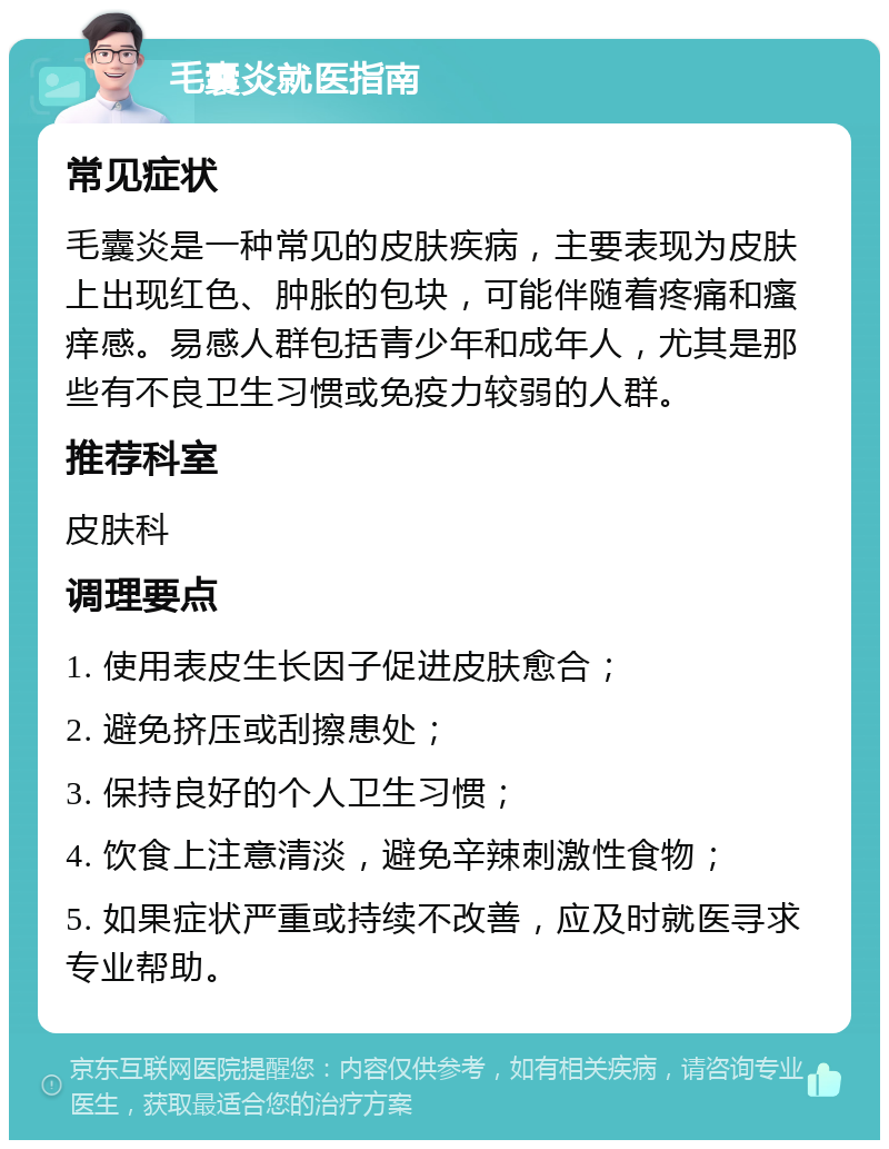 毛囊炎就医指南 常见症状 毛囊炎是一种常见的皮肤疾病，主要表现为皮肤上出现红色、肿胀的包块，可能伴随着疼痛和瘙痒感。易感人群包括青少年和成年人，尤其是那些有不良卫生习惯或免疫力较弱的人群。 推荐科室 皮肤科 调理要点 1. 使用表皮生长因子促进皮肤愈合； 2. 避免挤压或刮擦患处； 3. 保持良好的个人卫生习惯； 4. 饮食上注意清淡，避免辛辣刺激性食物； 5. 如果症状严重或持续不改善，应及时就医寻求专业帮助。