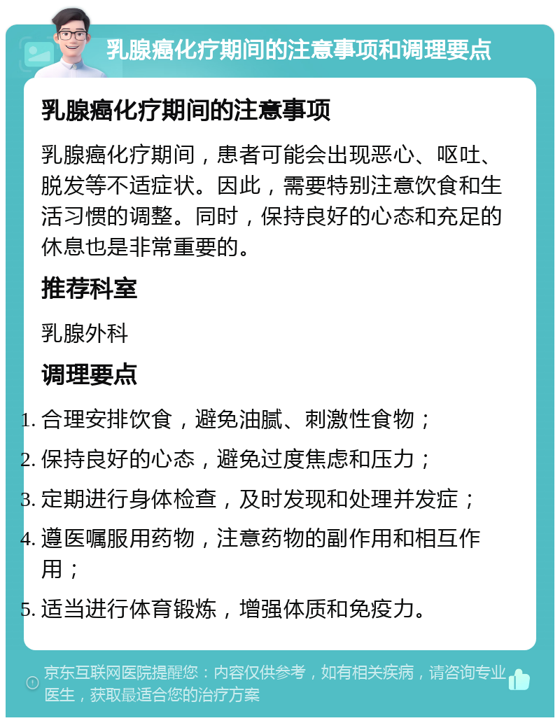 乳腺癌化疗期间的注意事项和调理要点 乳腺癌化疗期间的注意事项 乳腺癌化疗期间，患者可能会出现恶心、呕吐、脱发等不适症状。因此，需要特别注意饮食和生活习惯的调整。同时，保持良好的心态和充足的休息也是非常重要的。 推荐科室 乳腺外科 调理要点 合理安排饮食，避免油腻、刺激性食物； 保持良好的心态，避免过度焦虑和压力； 定期进行身体检查，及时发现和处理并发症； 遵医嘱服用药物，注意药物的副作用和相互作用； 适当进行体育锻炼，增强体质和免疫力。