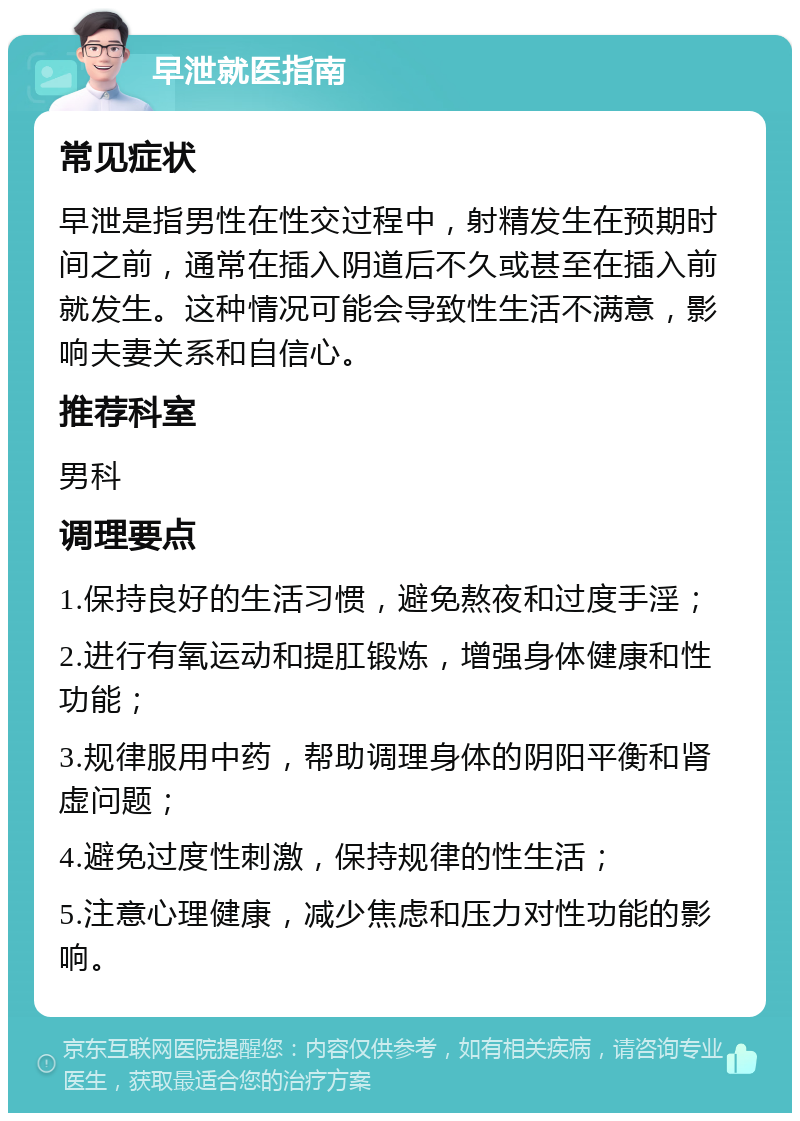 早泄就医指南 常见症状 早泄是指男性在性交过程中，射精发生在预期时间之前，通常在插入阴道后不久或甚至在插入前就发生。这种情况可能会导致性生活不满意，影响夫妻关系和自信心。 推荐科室 男科 调理要点 1.保持良好的生活习惯，避免熬夜和过度手淫； 2.进行有氧运动和提肛锻炼，增强身体健康和性功能； 3.规律服用中药，帮助调理身体的阴阳平衡和肾虚问题； 4.避免过度性刺激，保持规律的性生活； 5.注意心理健康，减少焦虑和压力对性功能的影响。