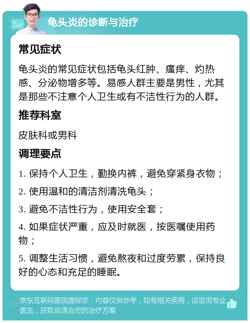 龟头炎的诊断与治疗 常见症状 龟头炎的常见症状包括龟头红肿、瘙痒、灼热感、分泌物增多等。易感人群主要是男性，尤其是那些不注意个人卫生或有不洁性行为的人群。 推荐科室 皮肤科或男科 调理要点 1. 保持个人卫生，勤换内裤，避免穿紧身衣物； 2. 使用温和的清洁剂清洗龟头； 3. 避免不洁性行为，使用安全套； 4. 如果症状严重，应及时就医，按医嘱使用药物； 5. 调整生活习惯，避免熬夜和过度劳累，保持良好的心态和充足的睡眠。