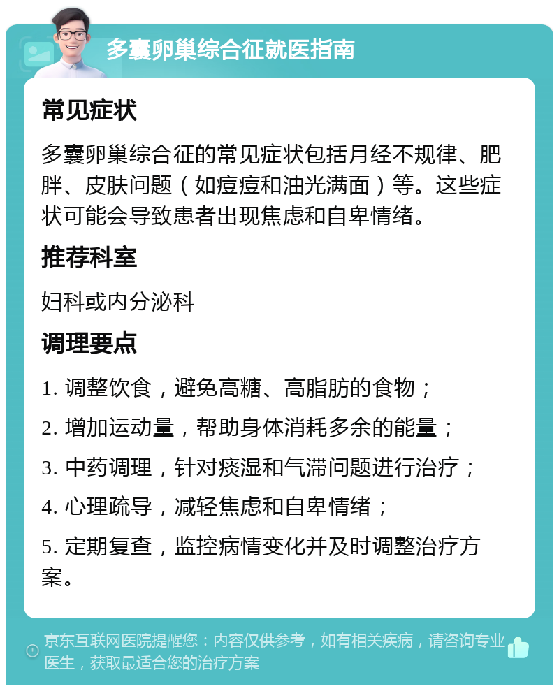 多囊卵巢综合征就医指南 常见症状 多囊卵巢综合征的常见症状包括月经不规律、肥胖、皮肤问题（如痘痘和油光满面）等。这些症状可能会导致患者出现焦虑和自卑情绪。 推荐科室 妇科或内分泌科 调理要点 1. 调整饮食，避免高糖、高脂肪的食物； 2. 增加运动量，帮助身体消耗多余的能量； 3. 中药调理，针对痰湿和气滞问题进行治疗； 4. 心理疏导，减轻焦虑和自卑情绪； 5. 定期复查，监控病情变化并及时调整治疗方案。