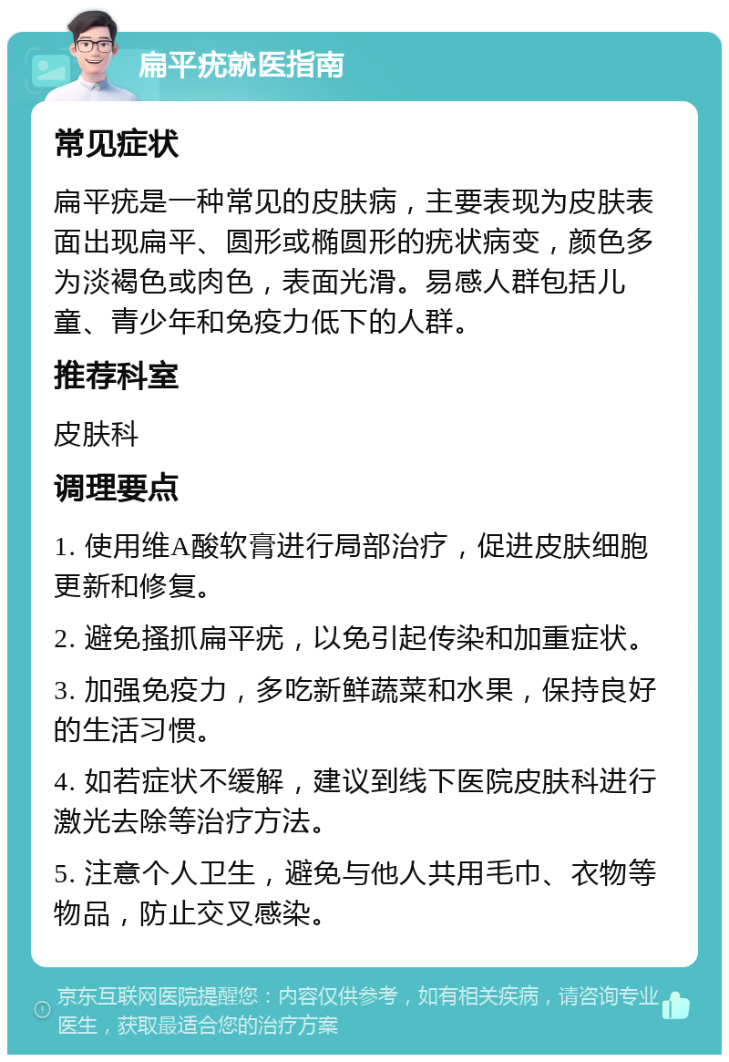 扁平疣就医指南 常见症状 扁平疣是一种常见的皮肤病，主要表现为皮肤表面出现扁平、圆形或椭圆形的疣状病变，颜色多为淡褐色或肉色，表面光滑。易感人群包括儿童、青少年和免疫力低下的人群。 推荐科室 皮肤科 调理要点 1. 使用维A酸软膏进行局部治疗，促进皮肤细胞更新和修复。 2. 避免搔抓扁平疣，以免引起传染和加重症状。 3. 加强免疫力，多吃新鲜蔬菜和水果，保持良好的生活习惯。 4. 如若症状不缓解，建议到线下医院皮肤科进行激光去除等治疗方法。 5. 注意个人卫生，避免与他人共用毛巾、衣物等物品，防止交叉感染。