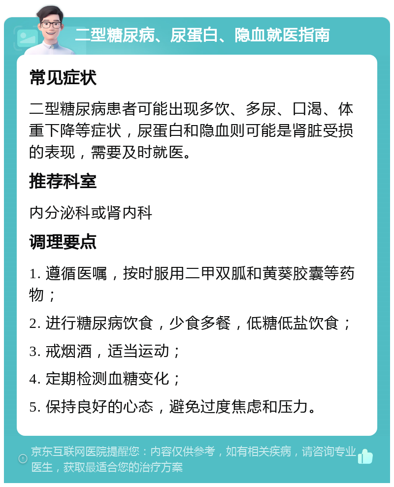 二型糖尿病、尿蛋白、隐血就医指南 常见症状 二型糖尿病患者可能出现多饮、多尿、口渴、体重下降等症状，尿蛋白和隐血则可能是肾脏受损的表现，需要及时就医。 推荐科室 内分泌科或肾内科 调理要点 1. 遵循医嘱，按时服用二甲双胍和黄葵胶囊等药物； 2. 进行糖尿病饮食，少食多餐，低糖低盐饮食； 3. 戒烟酒，适当运动； 4. 定期检测血糖变化； 5. 保持良好的心态，避免过度焦虑和压力。