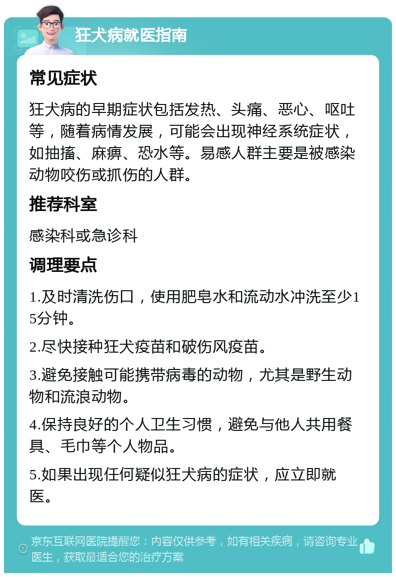 狂犬病就医指南 常见症状 狂犬病的早期症状包括发热、头痛、恶心、呕吐等，随着病情发展，可能会出现神经系统症状，如抽搐、麻痹、恐水等。易感人群主要是被感染动物咬伤或抓伤的人群。 推荐科室 感染科或急诊科 调理要点 1.及时清洗伤口，使用肥皂水和流动水冲洗至少15分钟。 2.尽快接种狂犬疫苗和破伤风疫苗。 3.避免接触可能携带病毒的动物，尤其是野生动物和流浪动物。 4.保持良好的个人卫生习惯，避免与他人共用餐具、毛巾等个人物品。 5.如果出现任何疑似狂犬病的症状，应立即就医。