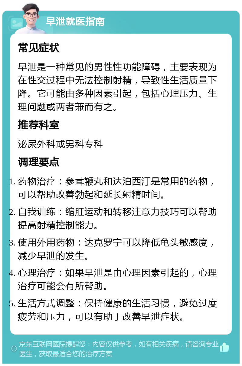 早泄就医指南 常见症状 早泄是一种常见的男性性功能障碍，主要表现为在性交过程中无法控制射精，导致性生活质量下降。它可能由多种因素引起，包括心理压力、生理问题或两者兼而有之。 推荐科室 泌尿外科或男科专科 调理要点 药物治疗：参茸鞭丸和达泊西汀是常用的药物，可以帮助改善勃起和延长射精时间。 自我训练：缩肛运动和转移注意力技巧可以帮助提高射精控制能力。 使用外用药物：达克罗宁可以降低龟头敏感度，减少早泄的发生。 心理治疗：如果早泄是由心理因素引起的，心理治疗可能会有所帮助。 生活方式调整：保持健康的生活习惯，避免过度疲劳和压力，可以有助于改善早泄症状。