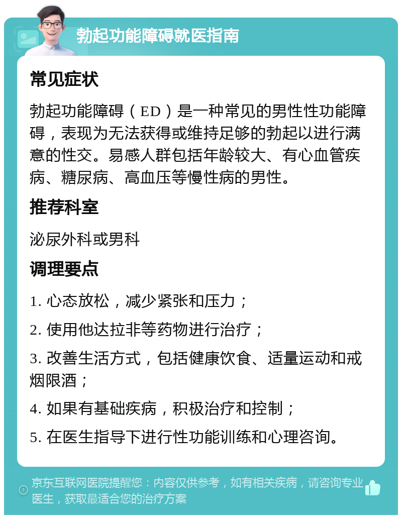 勃起功能障碍就医指南 常见症状 勃起功能障碍（ED）是一种常见的男性性功能障碍，表现为无法获得或维持足够的勃起以进行满意的性交。易感人群包括年龄较大、有心血管疾病、糖尿病、高血压等慢性病的男性。 推荐科室 泌尿外科或男科 调理要点 1. 心态放松，减少紧张和压力； 2. 使用他达拉非等药物进行治疗； 3. 改善生活方式，包括健康饮食、适量运动和戒烟限酒； 4. 如果有基础疾病，积极治疗和控制； 5. 在医生指导下进行性功能训练和心理咨询。