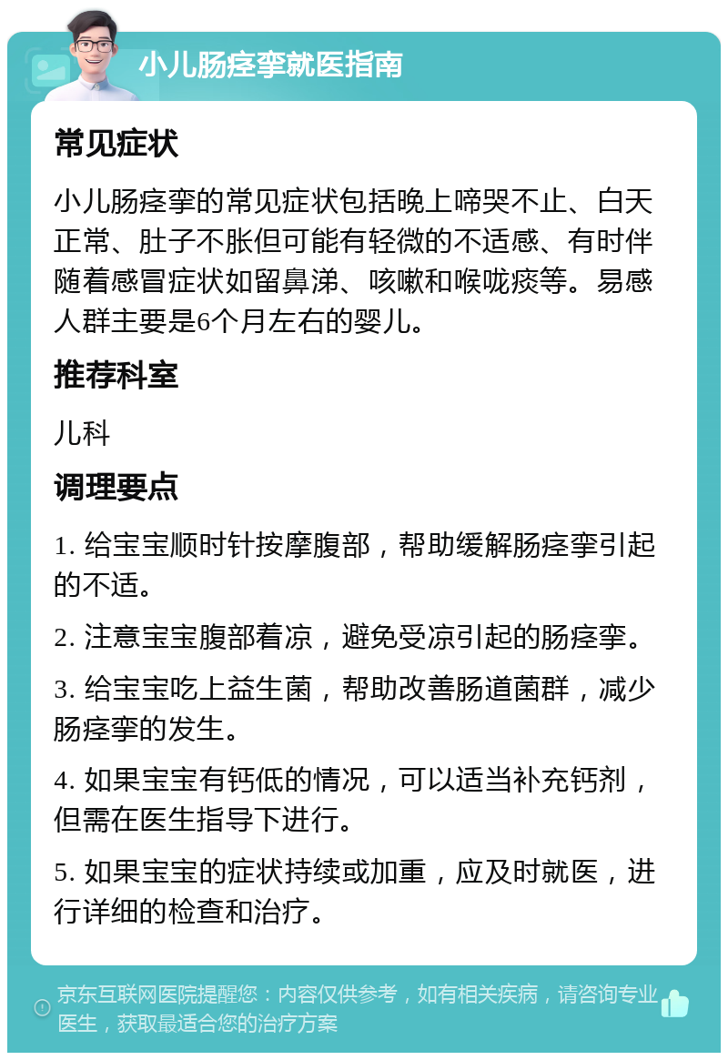 小儿肠痉挛就医指南 常见症状 小儿肠痉挛的常见症状包括晚上啼哭不止、白天正常、肚子不胀但可能有轻微的不适感、有时伴随着感冒症状如留鼻涕、咳嗽和喉咙痰等。易感人群主要是6个月左右的婴儿。 推荐科室 儿科 调理要点 1. 给宝宝顺时针按摩腹部，帮助缓解肠痉挛引起的不适。 2. 注意宝宝腹部着凉，避免受凉引起的肠痉挛。 3. 给宝宝吃上益生菌，帮助改善肠道菌群，减少肠痉挛的发生。 4. 如果宝宝有钙低的情况，可以适当补充钙剂，但需在医生指导下进行。 5. 如果宝宝的症状持续或加重，应及时就医，进行详细的检查和治疗。