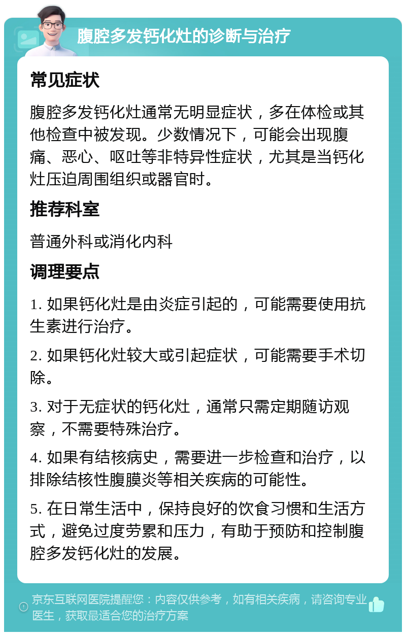 腹腔多发钙化灶的诊断与治疗 常见症状 腹腔多发钙化灶通常无明显症状，多在体检或其他检查中被发现。少数情况下，可能会出现腹痛、恶心、呕吐等非特异性症状，尤其是当钙化灶压迫周围组织或器官时。 推荐科室 普通外科或消化内科 调理要点 1. 如果钙化灶是由炎症引起的，可能需要使用抗生素进行治疗。 2. 如果钙化灶较大或引起症状，可能需要手术切除。 3. 对于无症状的钙化灶，通常只需定期随访观察，不需要特殊治疗。 4. 如果有结核病史，需要进一步检查和治疗，以排除结核性腹膜炎等相关疾病的可能性。 5. 在日常生活中，保持良好的饮食习惯和生活方式，避免过度劳累和压力，有助于预防和控制腹腔多发钙化灶的发展。