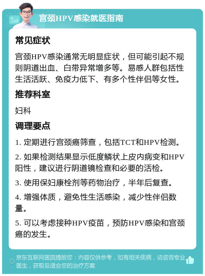 宫颈HPV感染就医指南 常见症状 宫颈HPV感染通常无明显症状，但可能引起不规则阴道出血、白带异常增多等。易感人群包括性生活活跃、免疫力低下、有多个性伴侣等女性。 推荐科室 妇科 调理要点 1. 定期进行宫颈癌筛查，包括TCT和HPV检测。 2. 如果检测结果显示低度鳞状上皮内病变和HPV阳性，建议进行阴道镜检查和必要的活检。 3. 使用保妇康栓剂等药物治疗，半年后复查。 4. 增强体质，避免性生活感染，减少性伴侣数量。 5. 可以考虑接种HPV疫苗，预防HPV感染和宫颈癌的发生。