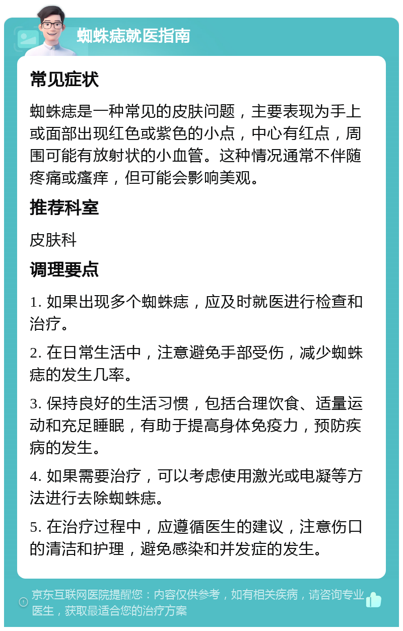 蜘蛛痣就医指南 常见症状 蜘蛛痣是一种常见的皮肤问题，主要表现为手上或面部出现红色或紫色的小点，中心有红点，周围可能有放射状的小血管。这种情况通常不伴随疼痛或瘙痒，但可能会影响美观。 推荐科室 皮肤科 调理要点 1. 如果出现多个蜘蛛痣，应及时就医进行检查和治疗。 2. 在日常生活中，注意避免手部受伤，减少蜘蛛痣的发生几率。 3. 保持良好的生活习惯，包括合理饮食、适量运动和充足睡眠，有助于提高身体免疫力，预防疾病的发生。 4. 如果需要治疗，可以考虑使用激光或电凝等方法进行去除蜘蛛痣。 5. 在治疗过程中，应遵循医生的建议，注意伤口的清洁和护理，避免感染和并发症的发生。