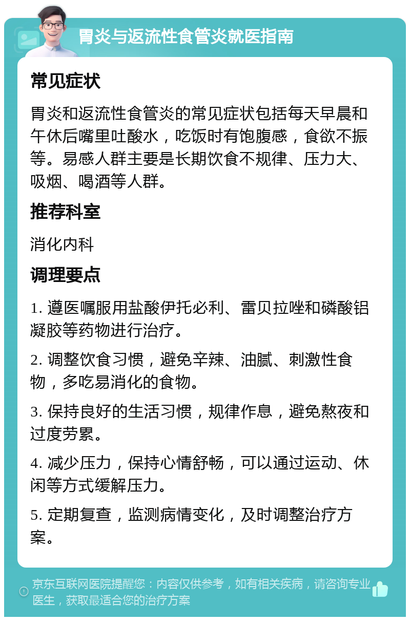 胃炎与返流性食管炎就医指南 常见症状 胃炎和返流性食管炎的常见症状包括每天早晨和午休后嘴里吐酸水，吃饭时有饱腹感，食欲不振等。易感人群主要是长期饮食不规律、压力大、吸烟、喝酒等人群。 推荐科室 消化内科 调理要点 1. 遵医嘱服用盐酸伊托必利、雷贝拉唑和磷酸铝凝胶等药物进行治疗。 2. 调整饮食习惯，避免辛辣、油腻、刺激性食物，多吃易消化的食物。 3. 保持良好的生活习惯，规律作息，避免熬夜和过度劳累。 4. 减少压力，保持心情舒畅，可以通过运动、休闲等方式缓解压力。 5. 定期复查，监测病情变化，及时调整治疗方案。