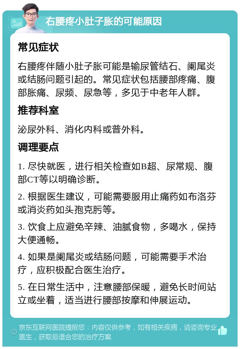 右腰疼小肚子胀的可能原因 常见症状 右腰疼伴随小肚子胀可能是输尿管结石、阑尾炎或结肠问题引起的。常见症状包括腰部疼痛、腹部胀痛、尿频、尿急等，多见于中老年人群。 推荐科室 泌尿外科、消化内科或普外科。 调理要点 1. 尽快就医，进行相关检查如B超、尿常规、腹部CT等以明确诊断。 2. 根据医生建议，可能需要服用止痛药如布洛芬或消炎药如头孢克肟等。 3. 饮食上应避免辛辣、油腻食物，多喝水，保持大便通畅。 4. 如果是阑尾炎或结肠问题，可能需要手术治疗，应积极配合医生治疗。 5. 在日常生活中，注意腰部保暖，避免长时间站立或坐着，适当进行腰部按摩和伸展运动。