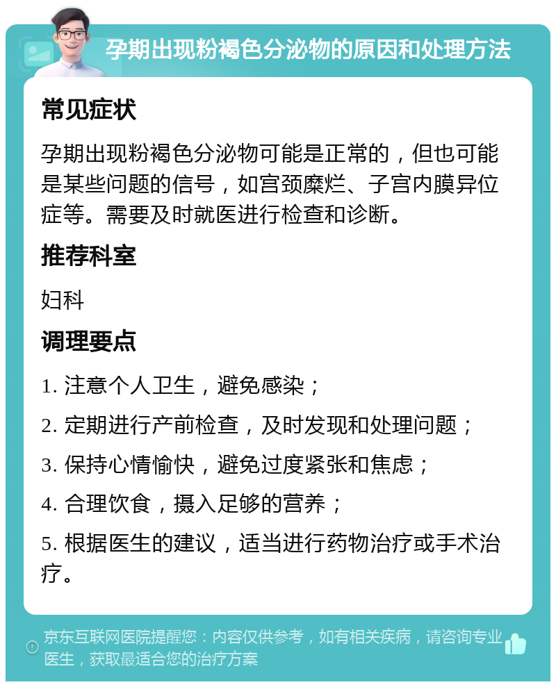 孕期出现粉褐色分泌物的原因和处理方法 常见症状 孕期出现粉褐色分泌物可能是正常的，但也可能是某些问题的信号，如宫颈糜烂、子宫内膜异位症等。需要及时就医进行检查和诊断。 推荐科室 妇科 调理要点 1. 注意个人卫生，避免感染； 2. 定期进行产前检查，及时发现和处理问题； 3. 保持心情愉快，避免过度紧张和焦虑； 4. 合理饮食，摄入足够的营养； 5. 根据医生的建议，适当进行药物治疗或手术治疗。