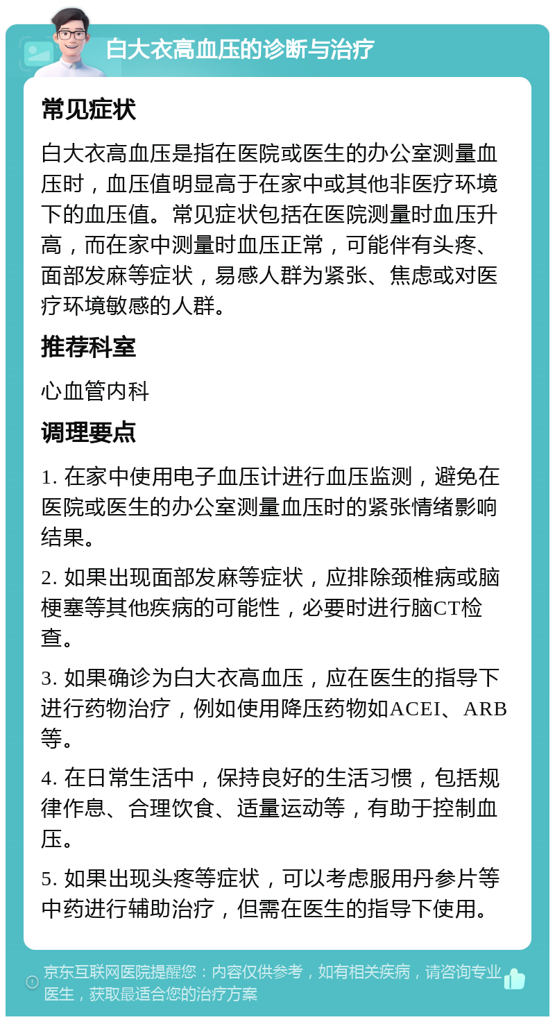 白大衣高血压的诊断与治疗 常见症状 白大衣高血压是指在医院或医生的办公室测量血压时，血压值明显高于在家中或其他非医疗环境下的血压值。常见症状包括在医院测量时血压升高，而在家中测量时血压正常，可能伴有头疼、面部发麻等症状，易感人群为紧张、焦虑或对医疗环境敏感的人群。 推荐科室 心血管内科 调理要点 1. 在家中使用电子血压计进行血压监测，避免在医院或医生的办公室测量血压时的紧张情绪影响结果。 2. 如果出现面部发麻等症状，应排除颈椎病或脑梗塞等其他疾病的可能性，必要时进行脑CT检查。 3. 如果确诊为白大衣高血压，应在医生的指导下进行药物治疗，例如使用降压药物如ACEI、ARB等。 4. 在日常生活中，保持良好的生活习惯，包括规律作息、合理饮食、适量运动等，有助于控制血压。 5. 如果出现头疼等症状，可以考虑服用丹参片等中药进行辅助治疗，但需在医生的指导下使用。