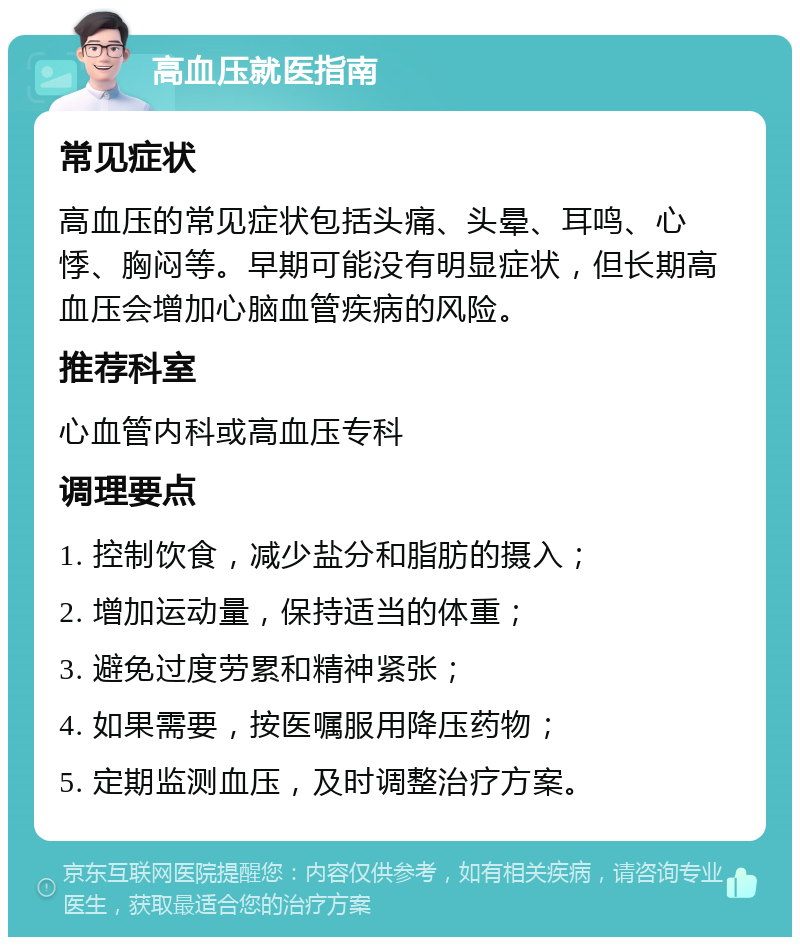 高血压就医指南 常见症状 高血压的常见症状包括头痛、头晕、耳鸣、心悸、胸闷等。早期可能没有明显症状，但长期高血压会增加心脑血管疾病的风险。 推荐科室 心血管内科或高血压专科 调理要点 1. 控制饮食，减少盐分和脂肪的摄入； 2. 增加运动量，保持适当的体重； 3. 避免过度劳累和精神紧张； 4. 如果需要，按医嘱服用降压药物； 5. 定期监测血压，及时调整治疗方案。