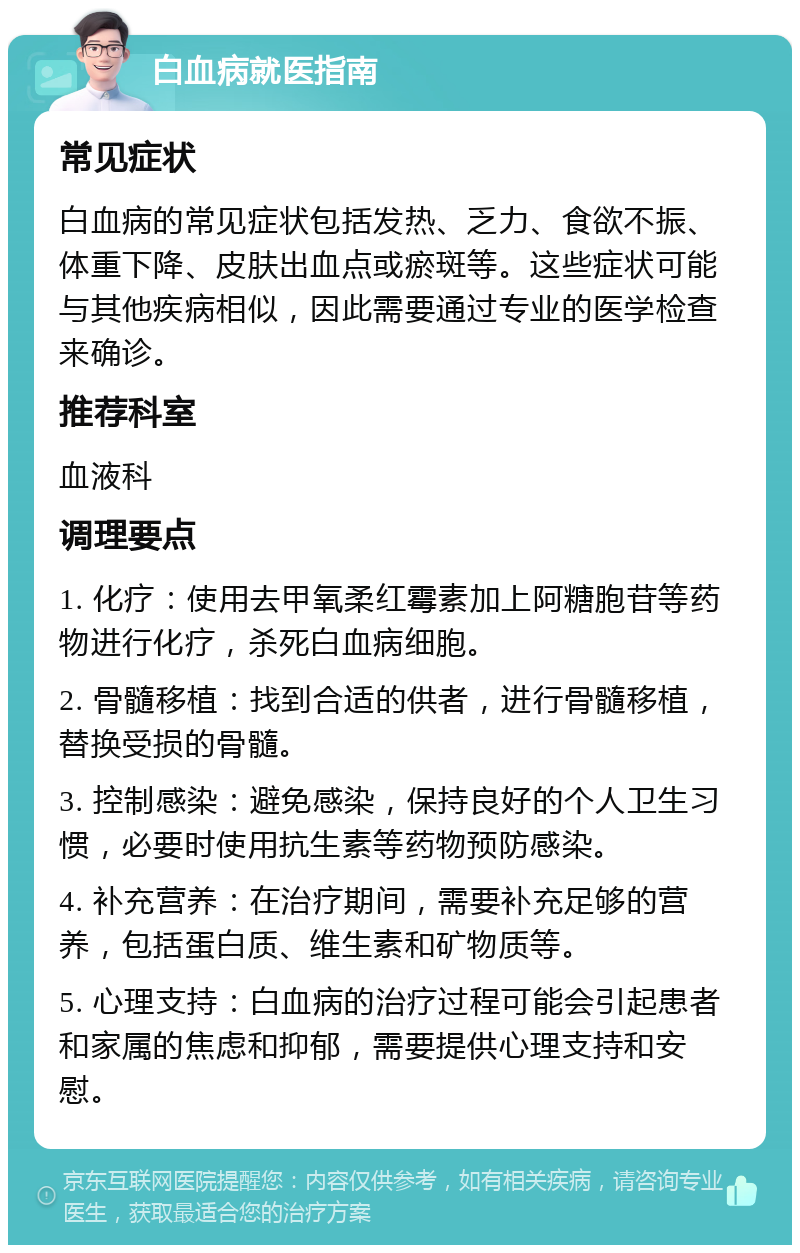 白血病就医指南 常见症状 白血病的常见症状包括发热、乏力、食欲不振、体重下降、皮肤出血点或瘀斑等。这些症状可能与其他疾病相似，因此需要通过专业的医学检查来确诊。 推荐科室 血液科 调理要点 1. 化疗：使用去甲氧柔红霉素加上阿糖胞苷等药物进行化疗，杀死白血病细胞。 2. 骨髓移植：找到合适的供者，进行骨髓移植，替换受损的骨髓。 3. 控制感染：避免感染，保持良好的个人卫生习惯，必要时使用抗生素等药物预防感染。 4. 补充营养：在治疗期间，需要补充足够的营养，包括蛋白质、维生素和矿物质等。 5. 心理支持：白血病的治疗过程可能会引起患者和家属的焦虑和抑郁，需要提供心理支持和安慰。