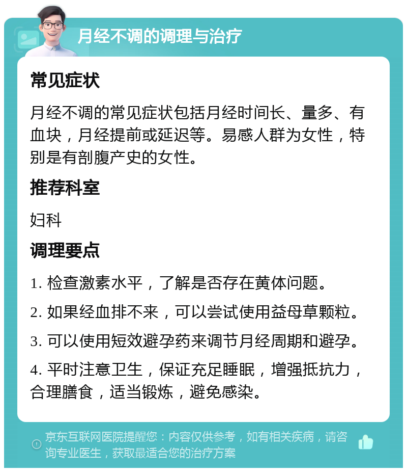 月经不调的调理与治疗 常见症状 月经不调的常见症状包括月经时间长、量多、有血块，月经提前或延迟等。易感人群为女性，特别是有剖腹产史的女性。 推荐科室 妇科 调理要点 1. 检查激素水平，了解是否存在黄体问题。 2. 如果经血排不来，可以尝试使用益母草颗粒。 3. 可以使用短效避孕药来调节月经周期和避孕。 4. 平时注意卫生，保证充足睡眠，增强抵抗力，合理膳食，适当锻炼，避免感染。