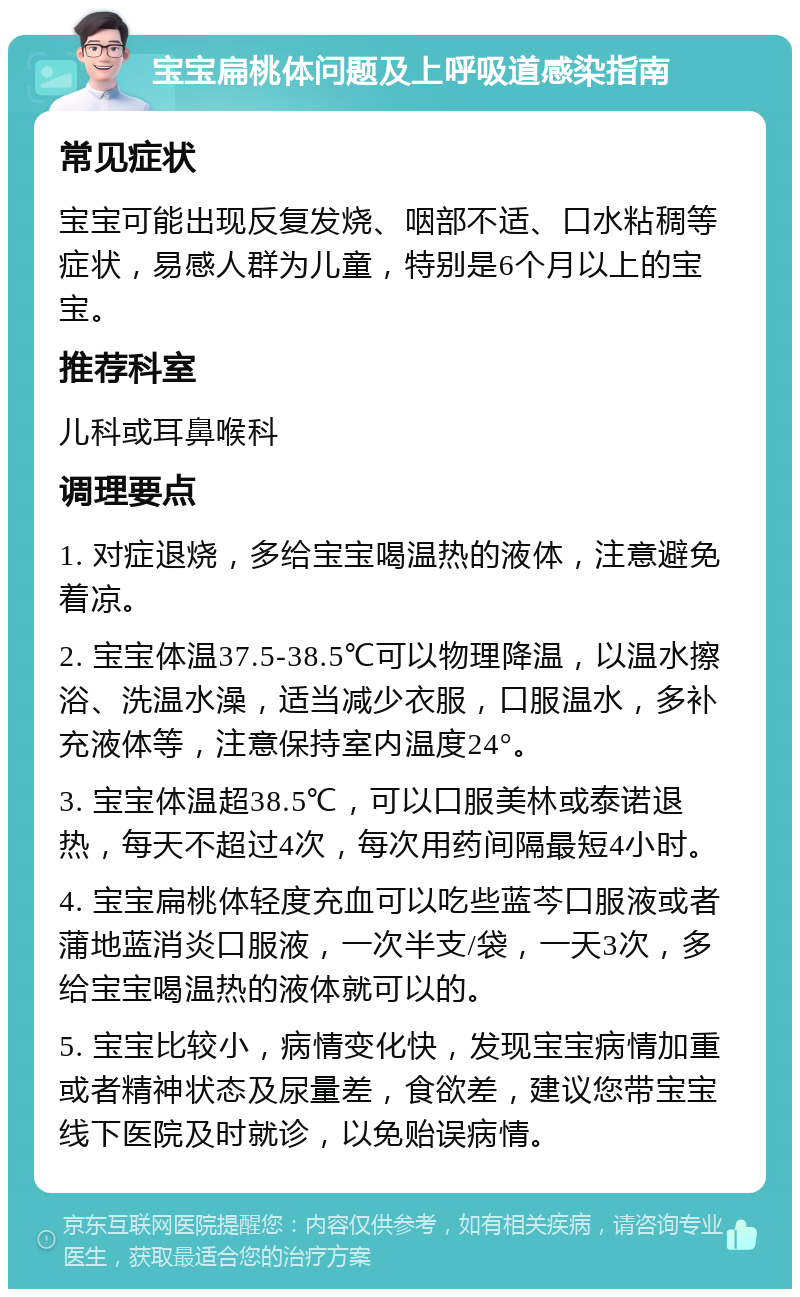 宝宝扁桃体问题及上呼吸道感染指南 常见症状 宝宝可能出现反复发烧、咽部不适、口水粘稠等症状，易感人群为儿童，特别是6个月以上的宝宝。 推荐科室 儿科或耳鼻喉科 调理要点 1. 对症退烧，多给宝宝喝温热的液体，注意避免着凉。 2. 宝宝体温37.5-38.5℃可以物理降温，以温水擦浴、洗温水澡，适当减少衣服，口服温水，多补充液体等，注意保持室内温度24°。 3. 宝宝体温超38.5℃，可以口服美林或泰诺退热，每天不超过4次，每次用药间隔最短4小时。 4. 宝宝扁桃体轻度充血可以吃些蓝芩口服液或者蒲地蓝消炎口服液，一次半支/袋，一天3次，多给宝宝喝温热的液体就可以的。 5. 宝宝比较小，病情变化快，发现宝宝病情加重或者精神状态及尿量差，食欲差，建议您带宝宝线下医院及时就诊，以免贻误病情。