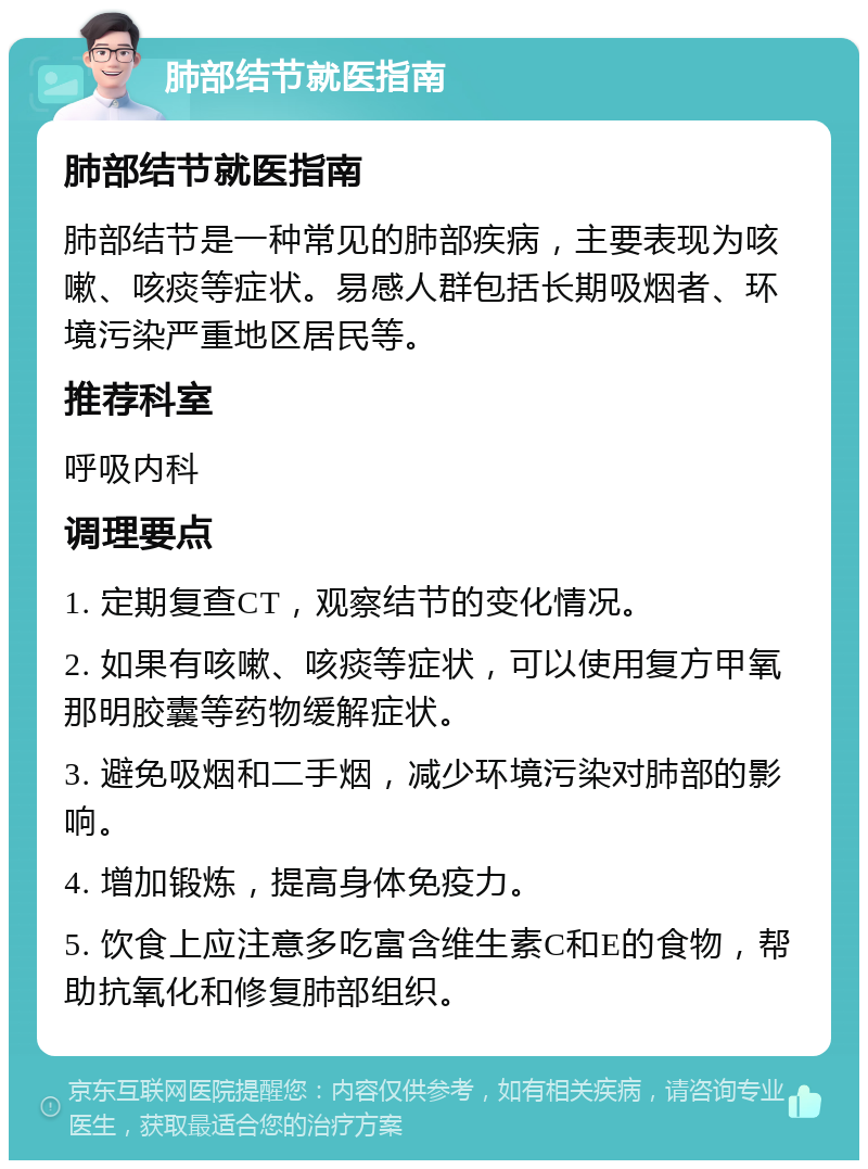 肺部结节就医指南 肺部结节就医指南 肺部结节是一种常见的肺部疾病，主要表现为咳嗽、咳痰等症状。易感人群包括长期吸烟者、环境污染严重地区居民等。 推荐科室 呼吸内科 调理要点 1. 定期复查CT，观察结节的变化情况。 2. 如果有咳嗽、咳痰等症状，可以使用复方甲氧那明胶囊等药物缓解症状。 3. 避免吸烟和二手烟，减少环境污染对肺部的影响。 4. 增加锻炼，提高身体免疫力。 5. 饮食上应注意多吃富含维生素C和E的食物，帮助抗氧化和修复肺部组织。