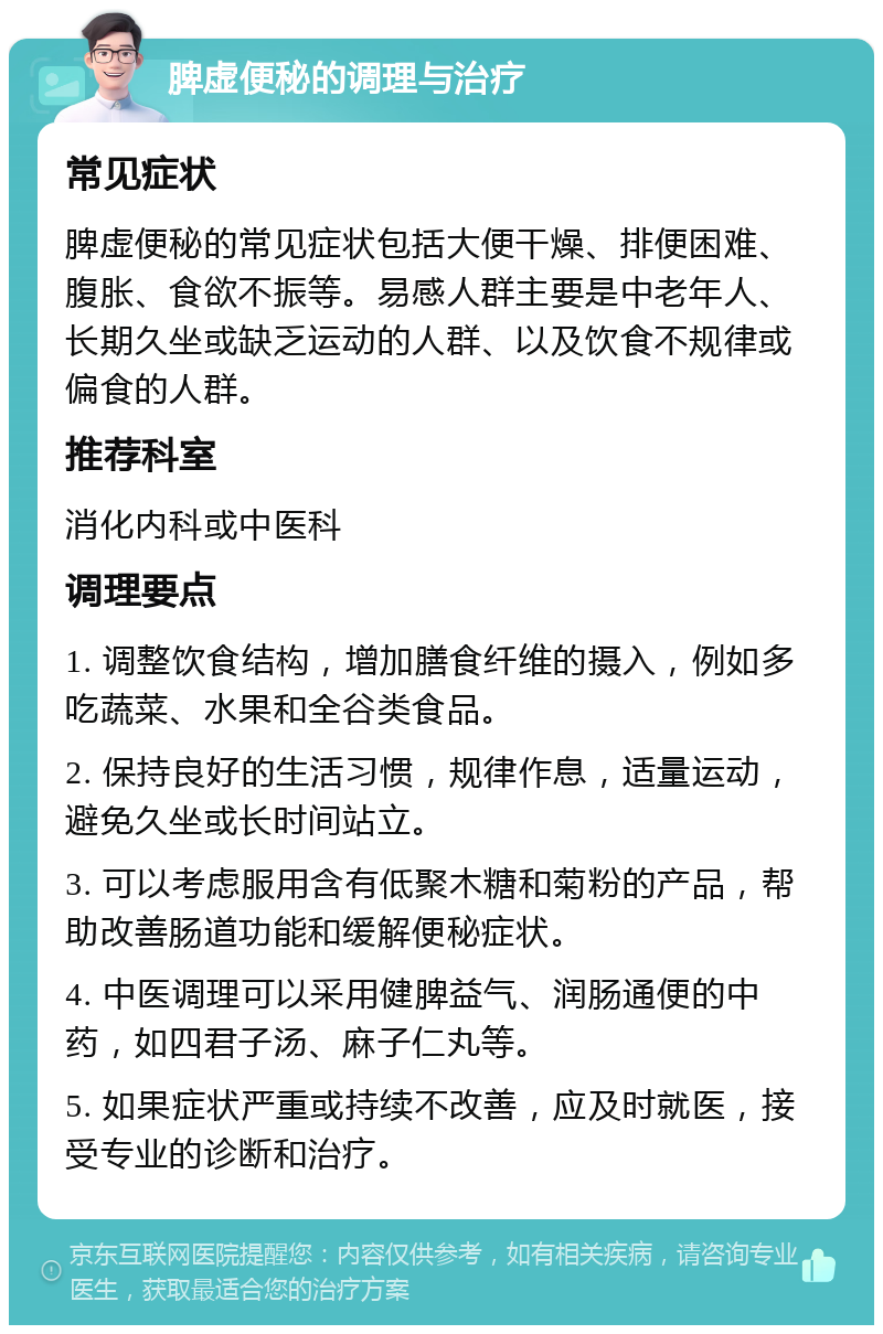 脾虚便秘的调理与治疗 常见症状 脾虚便秘的常见症状包括大便干燥、排便困难、腹胀、食欲不振等。易感人群主要是中老年人、长期久坐或缺乏运动的人群、以及饮食不规律或偏食的人群。 推荐科室 消化内科或中医科 调理要点 1. 调整饮食结构，增加膳食纤维的摄入，例如多吃蔬菜、水果和全谷类食品。 2. 保持良好的生活习惯，规律作息，适量运动，避免久坐或长时间站立。 3. 可以考虑服用含有低聚木糖和菊粉的产品，帮助改善肠道功能和缓解便秘症状。 4. 中医调理可以采用健脾益气、润肠通便的中药，如四君子汤、麻子仁丸等。 5. 如果症状严重或持续不改善，应及时就医，接受专业的诊断和治疗。