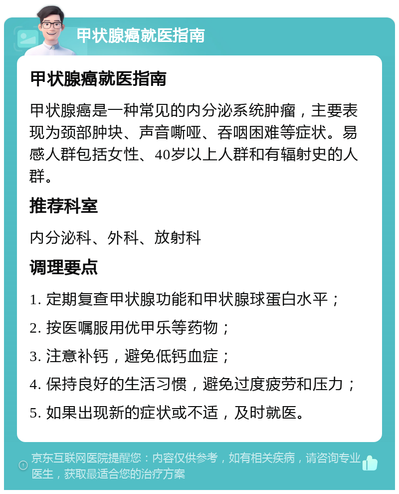 甲状腺癌就医指南 甲状腺癌就医指南 甲状腺癌是一种常见的内分泌系统肿瘤，主要表现为颈部肿块、声音嘶哑、吞咽困难等症状。易感人群包括女性、40岁以上人群和有辐射史的人群。 推荐科室 内分泌科、外科、放射科 调理要点 1. 定期复查甲状腺功能和甲状腺球蛋白水平； 2. 按医嘱服用优甲乐等药物； 3. 注意补钙，避免低钙血症； 4. 保持良好的生活习惯，避免过度疲劳和压力； 5. 如果出现新的症状或不适，及时就医。