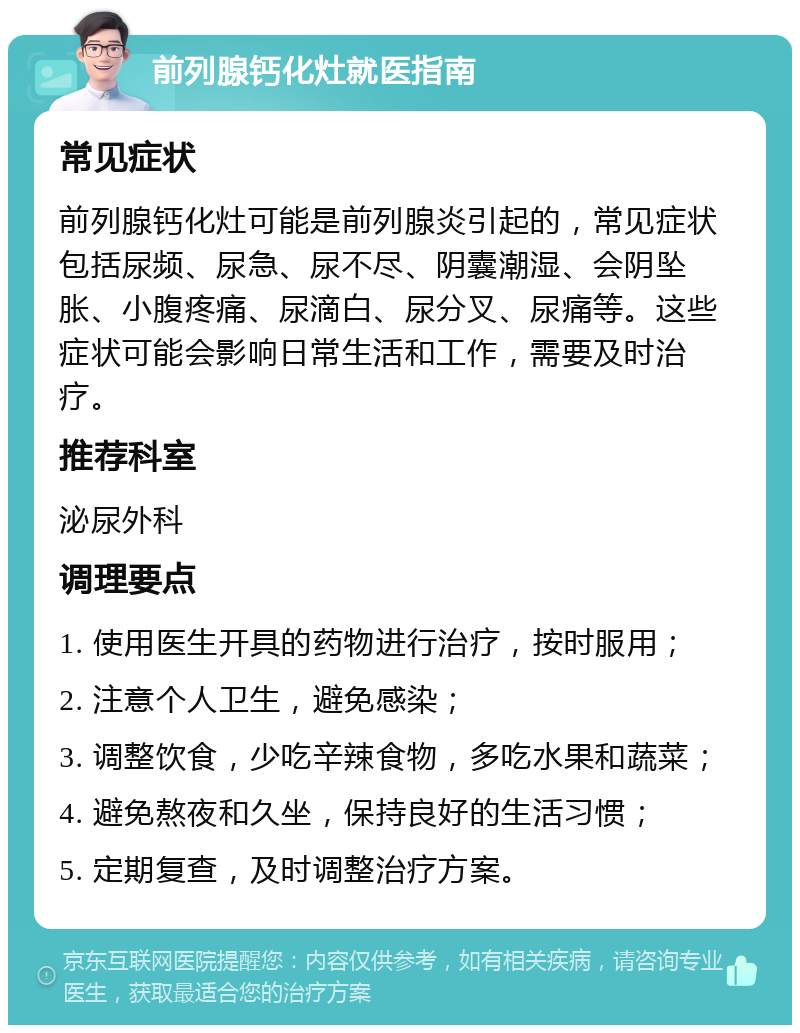 前列腺钙化灶就医指南 常见症状 前列腺钙化灶可能是前列腺炎引起的，常见症状包括尿频、尿急、尿不尽、阴囊潮湿、会阴坠胀、小腹疼痛、尿滴白、尿分叉、尿痛等。这些症状可能会影响日常生活和工作，需要及时治疗。 推荐科室 泌尿外科 调理要点 1. 使用医生开具的药物进行治疗，按时服用； 2. 注意个人卫生，避免感染； 3. 调整饮食，少吃辛辣食物，多吃水果和蔬菜； 4. 避免熬夜和久坐，保持良好的生活习惯； 5. 定期复查，及时调整治疗方案。