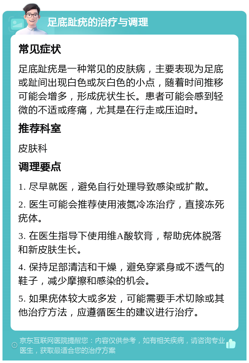 足底趾疣的治疗与调理 常见症状 足底趾疣是一种常见的皮肤病，主要表现为足底或趾间出现白色或灰白色的小点，随着时间推移可能会增多，形成疣状生长。患者可能会感到轻微的不适或疼痛，尤其是在行走或压迫时。 推荐科室 皮肤科 调理要点 1. 尽早就医，避免自行处理导致感染或扩散。 2. 医生可能会推荐使用液氮冷冻治疗，直接冻死疣体。 3. 在医生指导下使用维A酸软膏，帮助疣体脱落和新皮肤生长。 4. 保持足部清洁和干燥，避免穿紧身或不透气的鞋子，减少摩擦和感染的机会。 5. 如果疣体较大或多发，可能需要手术切除或其他治疗方法，应遵循医生的建议进行治疗。