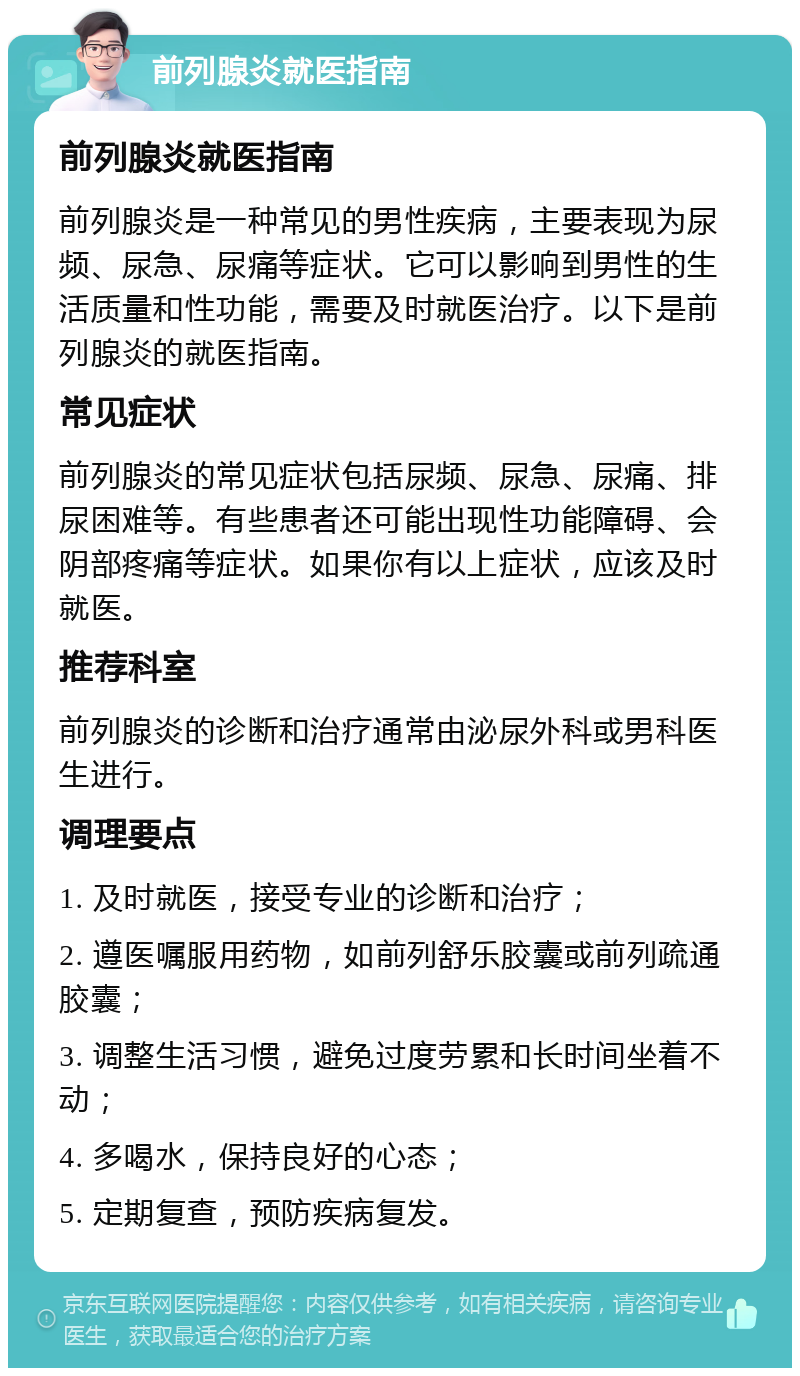 前列腺炎就医指南 前列腺炎就医指南 前列腺炎是一种常见的男性疾病，主要表现为尿频、尿急、尿痛等症状。它可以影响到男性的生活质量和性功能，需要及时就医治疗。以下是前列腺炎的就医指南。 常见症状 前列腺炎的常见症状包括尿频、尿急、尿痛、排尿困难等。有些患者还可能出现性功能障碍、会阴部疼痛等症状。如果你有以上症状，应该及时就医。 推荐科室 前列腺炎的诊断和治疗通常由泌尿外科或男科医生进行。 调理要点 1. 及时就医，接受专业的诊断和治疗； 2. 遵医嘱服用药物，如前列舒乐胶囊或前列疏通胶囊； 3. 调整生活习惯，避免过度劳累和长时间坐着不动； 4. 多喝水，保持良好的心态； 5. 定期复查，预防疾病复发。