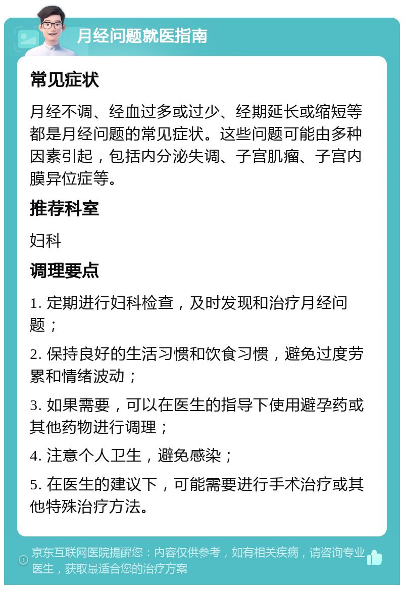 月经问题就医指南 常见症状 月经不调、经血过多或过少、经期延长或缩短等都是月经问题的常见症状。这些问题可能由多种因素引起，包括内分泌失调、子宫肌瘤、子宫内膜异位症等。 推荐科室 妇科 调理要点 1. 定期进行妇科检查，及时发现和治疗月经问题； 2. 保持良好的生活习惯和饮食习惯，避免过度劳累和情绪波动； 3. 如果需要，可以在医生的指导下使用避孕药或其他药物进行调理； 4. 注意个人卫生，避免感染； 5. 在医生的建议下，可能需要进行手术治疗或其他特殊治疗方法。