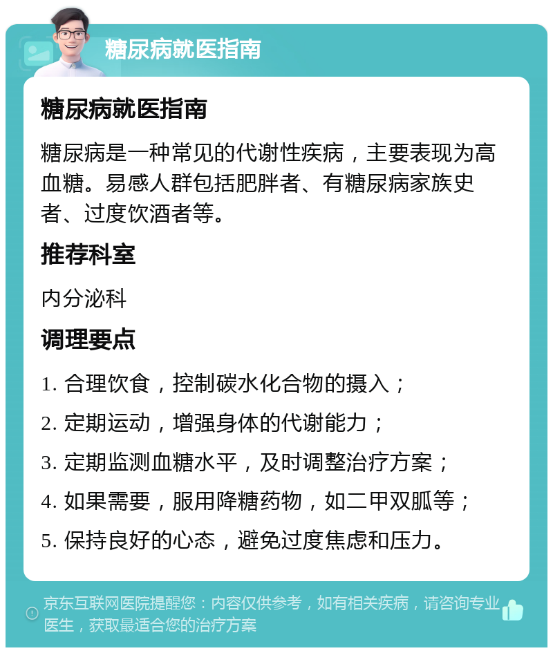 糖尿病就医指南 糖尿病就医指南 糖尿病是一种常见的代谢性疾病，主要表现为高血糖。易感人群包括肥胖者、有糖尿病家族史者、过度饮酒者等。 推荐科室 内分泌科 调理要点 1. 合理饮食，控制碳水化合物的摄入； 2. 定期运动，增强身体的代谢能力； 3. 定期监测血糖水平，及时调整治疗方案； 4. 如果需要，服用降糖药物，如二甲双胍等； 5. 保持良好的心态，避免过度焦虑和压力。