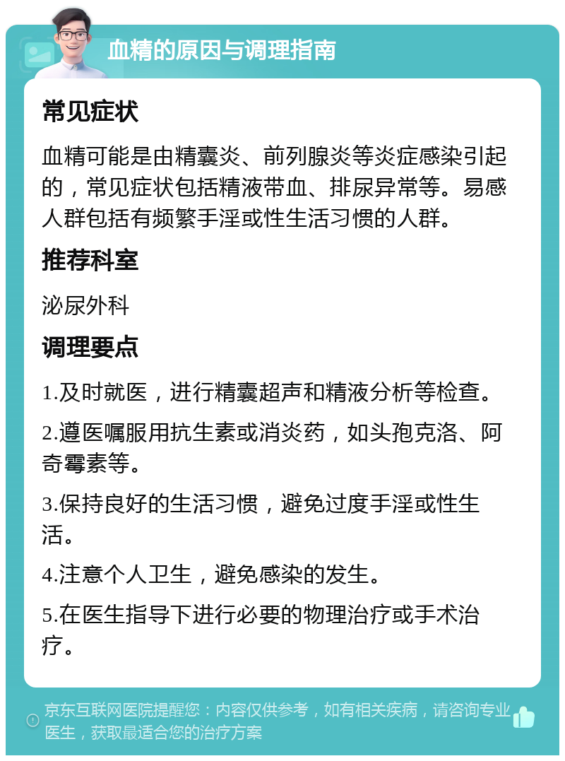 血精的原因与调理指南 常见症状 血精可能是由精囊炎、前列腺炎等炎症感染引起的，常见症状包括精液带血、排尿异常等。易感人群包括有频繁手淫或性生活习惯的人群。 推荐科室 泌尿外科 调理要点 1.及时就医，进行精囊超声和精液分析等检查。 2.遵医嘱服用抗生素或消炎药，如头孢克洛、阿奇霉素等。 3.保持良好的生活习惯，避免过度手淫或性生活。 4.注意个人卫生，避免感染的发生。 5.在医生指导下进行必要的物理治疗或手术治疗。