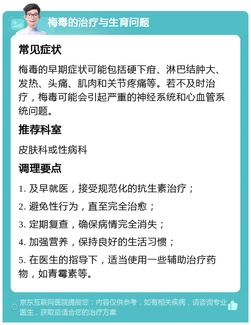 梅毒的治疗与生育问题 常见症状 梅毒的早期症状可能包括硬下疳、淋巴结肿大、发热、头痛、肌肉和关节疼痛等。若不及时治疗，梅毒可能会引起严重的神经系统和心血管系统问题。 推荐科室 皮肤科或性病科 调理要点 1. 及早就医，接受规范化的抗生素治疗； 2. 避免性行为，直至完全治愈； 3. 定期复查，确保病情完全消失； 4. 加强营养，保持良好的生活习惯； 5. 在医生的指导下，适当使用一些辅助治疗药物，如青霉素等。