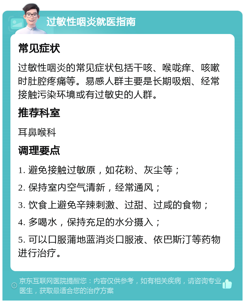 过敏性咽炎就医指南 常见症状 过敏性咽炎的常见症状包括干咳、喉咙痒、咳嗽时肚腔疼痛等。易感人群主要是长期吸烟、经常接触污染环境或有过敏史的人群。 推荐科室 耳鼻喉科 调理要点 1. 避免接触过敏原，如花粉、灰尘等； 2. 保持室内空气清新，经常通风； 3. 饮食上避免辛辣刺激、过甜、过咸的食物； 4. 多喝水，保持充足的水分摄入； 5. 可以口服蒲地蓝消炎口服液、依巴斯汀等药物进行治疗。