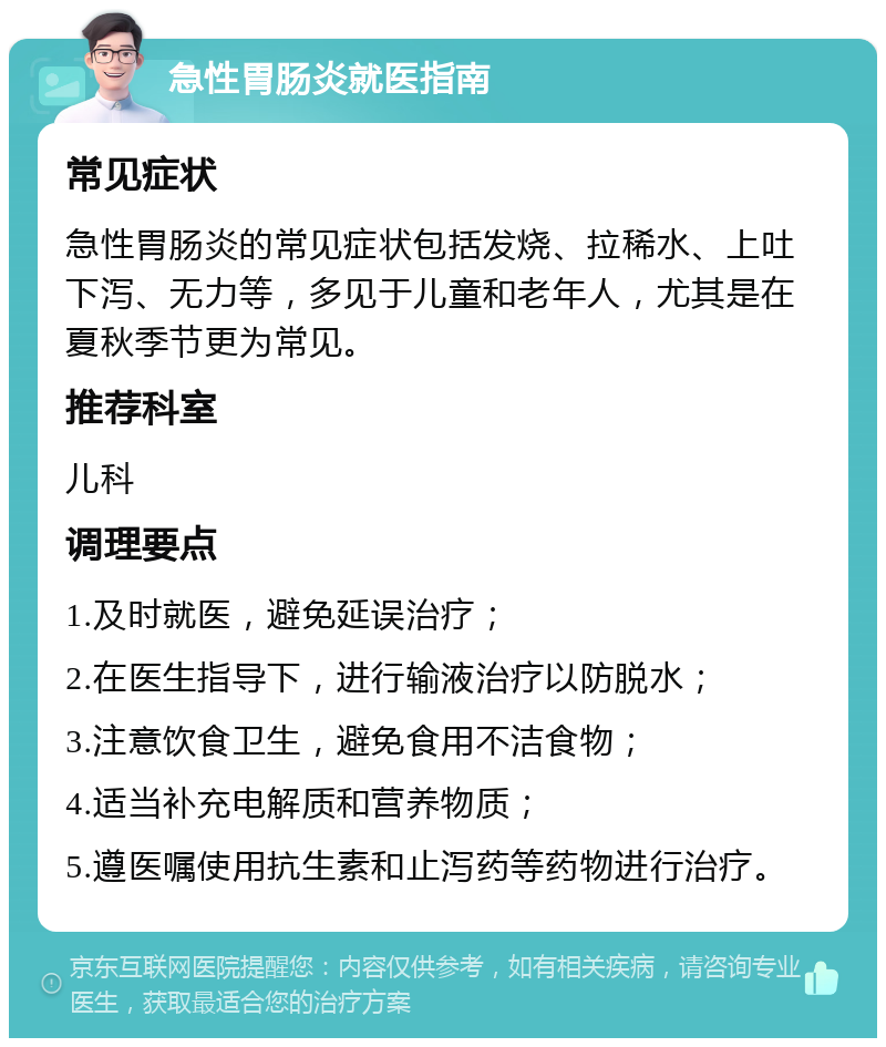 急性胃肠炎就医指南 常见症状 急性胃肠炎的常见症状包括发烧、拉稀水、上吐下泻、无力等，多见于儿童和老年人，尤其是在夏秋季节更为常见。 推荐科室 儿科 调理要点 1.及时就医，避免延误治疗； 2.在医生指导下，进行输液治疗以防脱水； 3.注意饮食卫生，避免食用不洁食物； 4.适当补充电解质和营养物质； 5.遵医嘱使用抗生素和止泻药等药物进行治疗。