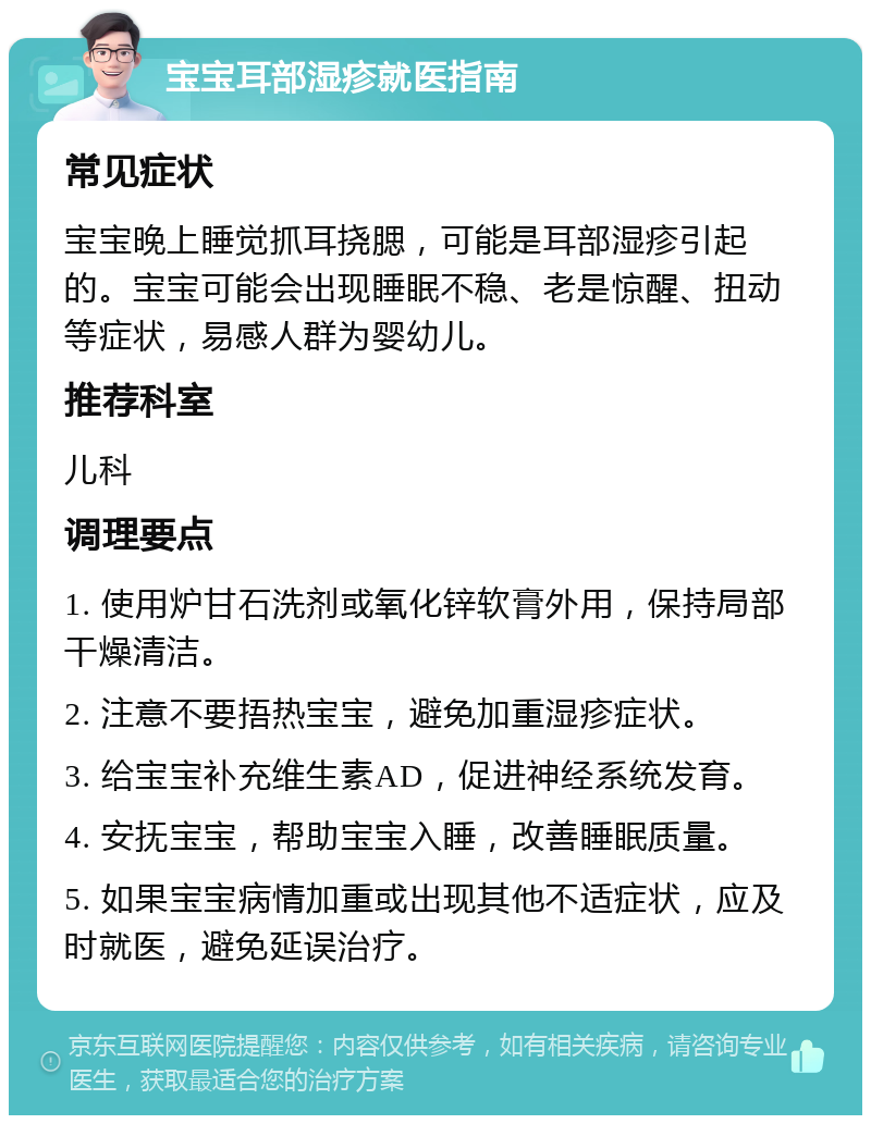 宝宝耳部湿疹就医指南 常见症状 宝宝晚上睡觉抓耳挠腮，可能是耳部湿疹引起的。宝宝可能会出现睡眠不稳、老是惊醒、扭动等症状，易感人群为婴幼儿。 推荐科室 儿科 调理要点 1. 使用炉甘石洗剂或氧化锌软膏外用，保持局部干燥清洁。 2. 注意不要捂热宝宝，避免加重湿疹症状。 3. 给宝宝补充维生素AD，促进神经系统发育。 4. 安抚宝宝，帮助宝宝入睡，改善睡眠质量。 5. 如果宝宝病情加重或出现其他不适症状，应及时就医，避免延误治疗。